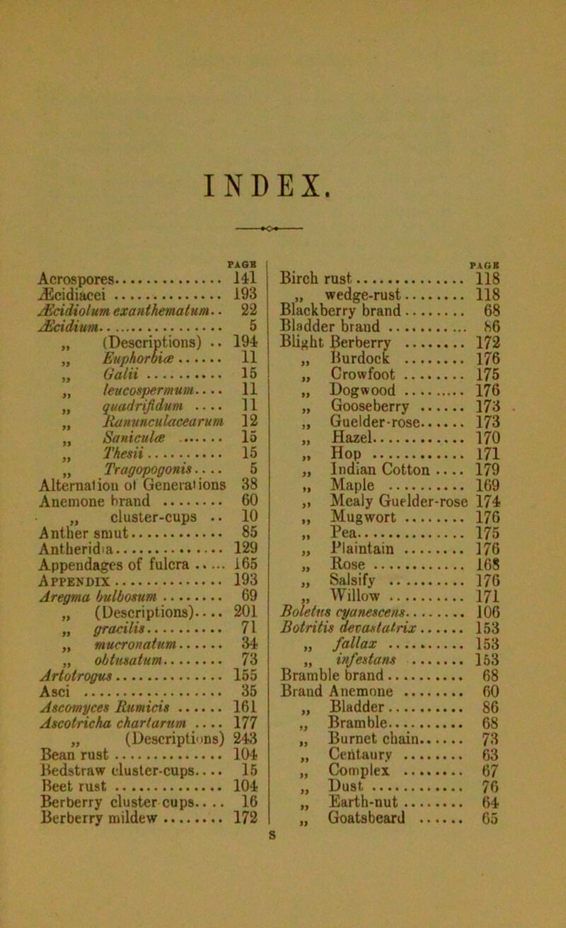 FAGS Acrospores I4l ^cidiacei 193 jEcidiolum exanthmatum.. 22 j^ddium 5 „ (Descriptions) .. 194 „ Euphoroite 11 „ Gain 15 „ leucospermum.... 11 „ quadrijidum .... 11 „ Ranunculacearum 12 „ Sanicula 15 „ Thesii 15 „ Tragopogonis.... 5 Alternalion ot Generations 38 Anemone brand 60 „ cluster-cups .. 10 Antnersmut 85 Antheridia 129 Appendages of fulcra 165 Appendix 193 Aregma ljulbosum 69 „ (Descriptions).... 201 „ gracilis 71 „ mucronatum 34 „ obtusatum 73 Artotrogus 155 Asci 35 Ascomyces Rumicis 161 Ascotricha chartarum .... 177 „ (Descriptions) 243 Bean rust 104 Bedstraw cluster-cups.... 15 Beet rust 104 Berberry cluster cups.. .. 16 Berberry mildew 172 Birch rust FAGB .... 118 wedge-rust .... 118 Blackberry brand .... 68 Bladder brand 86 Blight Berberry .... .... 172 Burdock .... 176 Crowfoot .... .... 175 Dogwood .... 176 Gooseberry .. .... 173 Guelder-rose.. .... 173 Hazel .... 170 » Hop .... 171 Indian Cotton .... 179 tl Maple .... 169 » Mealy Guelder- -rose 174 Mugwort .... .... 176 Pea .... 175 Plaintain .... .... 176 Rose .... 168 Salsify .... 176 Willow .... 171 Boletus cyanescem.... .... 106 Botritis devastafrix.. .... 153 fallax .... 153 infestans ... .... 153 Bramble brand .... 68 Brand Anemone .... .... 60 Bladder .... 86 Bramble .... 68 Burnet chain.. .... 73 Certtaurv .... .... 63 Complex .... .... 67 Dust .... 70 Earth-nut .... l> Goatsbeard ..