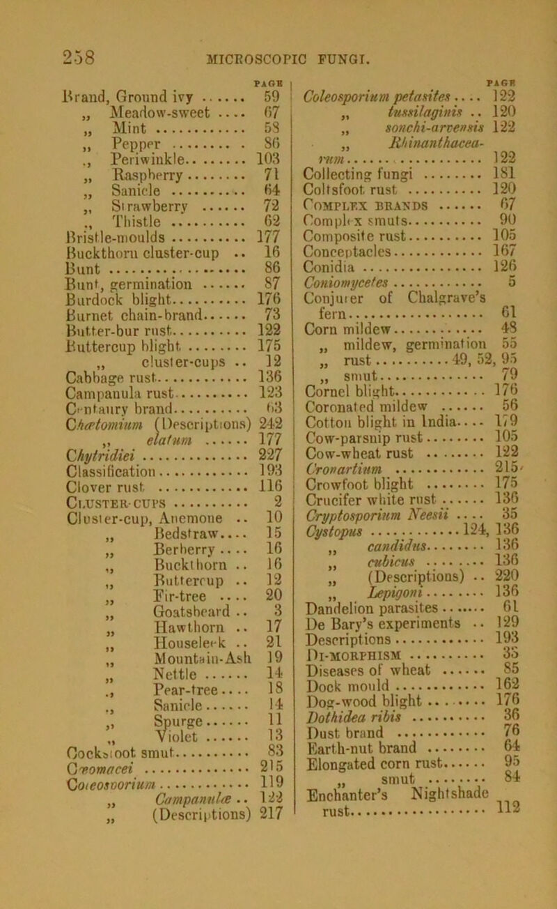 PAGH Brand, Ground ivy 59 Meadow-sweet 07 Mint 58 Pepper 80 Periwinkle 103 Raspberry 71 Sanide 04 Si rawberry 72 Tliistle 02 Bristle-moulds 177 Buckthorn duster-cup .. 16 Bunt 86 Bunt, germination 87 Burdock blight 170 Burnet chain-brand 73 Butter-bur rust 122 Buttercup blight 175 „ cluster-cups .. 12 Cabbage rust 136 Campanula rust 123 C' ntaiiry brand 03 Cfio'tomium (l)escription.s) 242 „ elatum 177 Chytridiei 227 Classification 193 Clover rust 116 Cl.USTERCUl’S 2 Clusier-cup, Anemone .. 10 „ Beds! raw 15 „ Berberry 16 „ Buckthorn .. 16 „ Butterrup .. 12 „ Fir-tree 20 „ Goatsbeard .. 3 Hawthorn .. 17 „ Houseleek .. 21 „ Mountain-Ash 19 „ Nettle 11 Pear-tree.... 18 Sanide 14 te:::::: II Oocksioot smut 8.3 (jvomacei 215 Goieosoorium 119 „ CampanultB .. 122 „ (Descriptions) 217 PIGR Coleosporium petasttex.... 122 „ tmxilaginix .. 120 „ sonchi-artenxu 122 „ Rhinanthacea- mm 122 Collecting fungi 181 Coltsfoot rust 120 Complex brands 07 Compli X smuts 90 Composite rust 105 Conceptacles 167 Conidia 126 Coniomycetes 5 Coniuter of Chalgrave’s fern.. 01 Corn mildew „ mildew, germination 55 ,, rust 19, 52, 95 „ smut 79 Cornel blight 170 Coronated mildew 56 Cotton blight in India 179 Cow-parsnip rust 105 Cow-wheal rust 122 Cronartium 215' Crowfoot blight 175 Crucifer white rust 136 Cryptosporiuni Neesii .... 35 Cystopm 124, 136 „ candidm 136 cubicus 136 „ (Descriptions) .. 220 „ Lepigoni 136 Dandelion parasites 01 De Bary’s experiments .. 129 Descriptions 193 Di-morphism 33 Diseases of wheat 85 Dock mould 162 Dog-wood blight • 176 Vothidea ribis 36 Dust brand 76 Earth-nut brand 01 Elongated corn rust 95 „ smut 84 Enchanter’s Nightshade rust 112