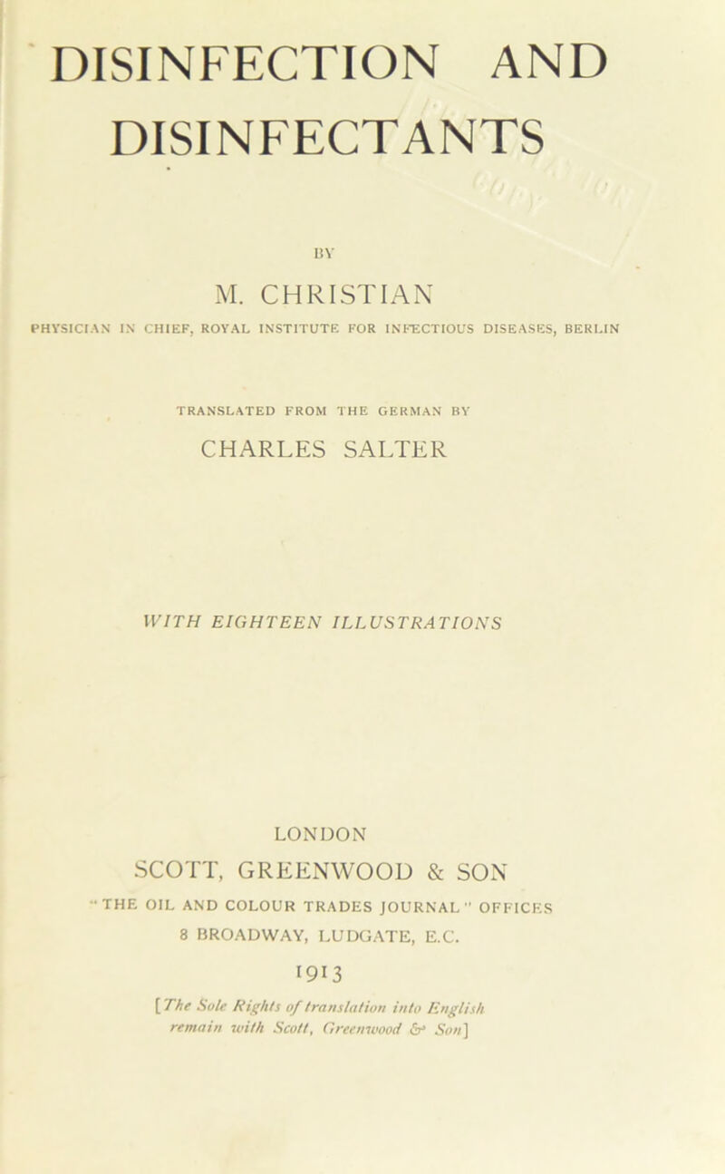 DISINFECTION AND DISINFECTANTS l!V M. CHRISTIAN PHVSICIAN IN CHIEF, ROYAL INSTITUTE FOR INFECTIOUS DISEASES, BERLIN TRANSLATED FROM THE GERMAN BY CHARLES SALTER WITH EIGHTEEN ILLUSTRATIONS LONDON SCOTT, GREENWOOD & SON THE OIL AND COLOUR TRADES JOURNAL OFFICES 8 BROADWAY, LUDÜATE, E.C. 1913 [The Sule Rights of translation into English remain with Scott, Greenwood b‘ 5(»/]