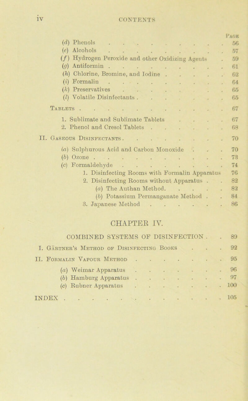 i’AfiZ (d) Phenols .Oft (e) Alcohols 57 (/) Hydrogen Peroxide and other Oxidizing Agents . 59 (g) Antiformin CI (h) Chlorine, Bromine, and lodine 62 (i) Formalin 64 (k) Preservatives . . 65 (l) Volatile Disinfectants 65 Tablets 67 1. Sublimate and Sublimate Tablets .... 67 2. Phenol and Cresol Tablets 63 II. Gaseods Disinfectants 70 (a) Sulphurous Acid and Carbon Jlonoxide ... 70 (b) Ozone 73 (c) Pormaldehyde 74 1. Disinfecting Booms with Pormalin Apparatus 76 2. Disinfecting Booms without Apparatus . . 82 (fl) The Authan Method 82 (b) Potassium Permanganate Method . . 84 3. Japanese Method 86 CHAPTER IV. COMBINED SYSTEMS OF DISINFECTION . . 89 I. Gärtner’s Method of Disinfecting Books ... 92 II. Formalin Vapodr Method 95 (fl) Weimar Apparatus 96 (b) Hamburg Apparatus 97 (c) Bubner Apparatus 100 INDEX 105