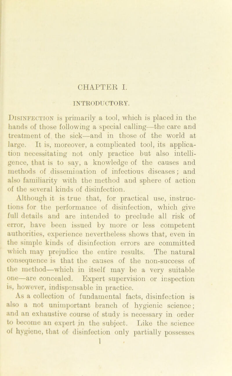 INTRODUCTORY. Disinfection is priinarily a tool, which is placed in the liands of those following a special calling—the care and treatment of the sick—and in those of the world at large. It is, moreover, a complicated tool, its applica- tion necessitating not only practice hut also intelli- gence, that is to say, a knowledge of the causes and luethods of dissemiiiation of infectious diseases; and also familiarity with the method and sphere of action of the several kinds of disinfection. Although it is true that, for practical use, instruc- tions for the performauce of disinfection, which give full details and are inteuded to preclude all risk of error, have been issued by more or less competent authorities, experience nevertheless shows that, even in the simple kinds of disinfection errors are committed which may prejudice the entire results. The natural consequence is that the causes of the non-success of the method—which in itself may be a very suitable one—are concealed. Expert supervision or inspection is, however, indispensable in practice. As a Collection of fundamental facts, disinfection is also a not unimpoidant branch of hygienic Science; and an exhaastive course of study is necessary in Order to hecome an expert in the subject. Eike the Science of hygiene, tbat of disinfection only partially possesses 1