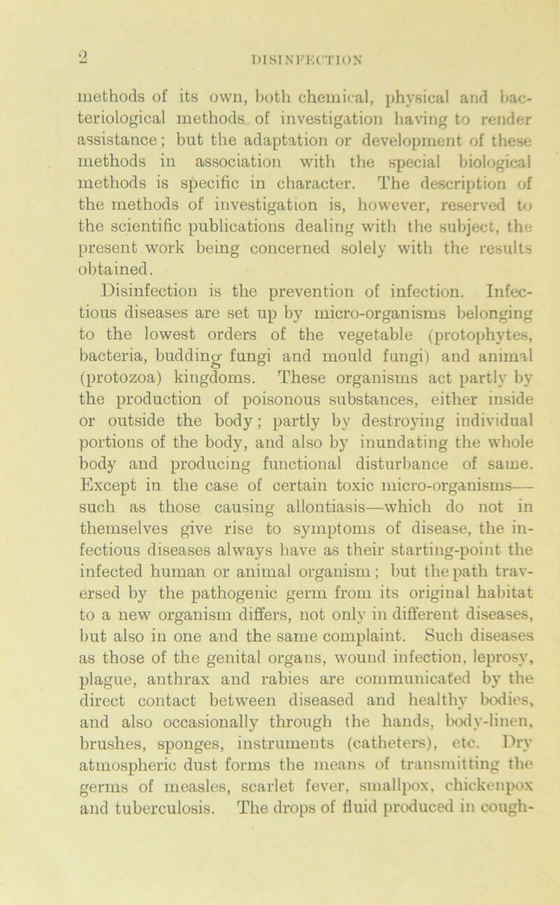 o msiN’i’KrnoN’ methods of its owii, both Chemical, [jhysical and bac- teriological methods. of investigation having to render assistance; but the adaptation or development of these methods in association with the special biological methods is specific in character. The description of the methods of investigation is, however, reserved to the scientific publications dealing with the subject, the present work being concerned solely with the results obtained. Disinfectiou is the prevention of infection. Infec- tious diseases are set up by micro-organisms belonging to the lowest Orders of the vegetable (protophytes, bacteria, budding fungi and mould fnngi) and animal (protozoa) kingdoms. These organisms act partly by the production of poisonous substances, either inside or outside the body; partly by destro5nng individual portions of the body, and also by inundating the whole body and producing functional disturbance of same. Except in the case of certain toxic micro-organisms— such as those causing allontiasis—which do not in themselves give rise to Symptoms of disease, the in- fectious diseases always bave as their starting-point the infected human or animal organism; but thepath trav- ersed by the pathogenic germ from its original habitat to a new organism differs, not only in different diseases, but also in one and the same complaint. Such diseases as those of the genital organs, wound infection, leprosy, plague, anthrax and rabies are communicated by the direct contact between diseased and healthy bodies, and also occasionally through the hands, body-linen, brushes, sponges, instruinents (catheters), etc. Dry atmospheric dust forms the means of transmitting the germs of measles, scarlet fever, smallpox, chickenpox and tuberculosis. The drops of fluid produced in cough-