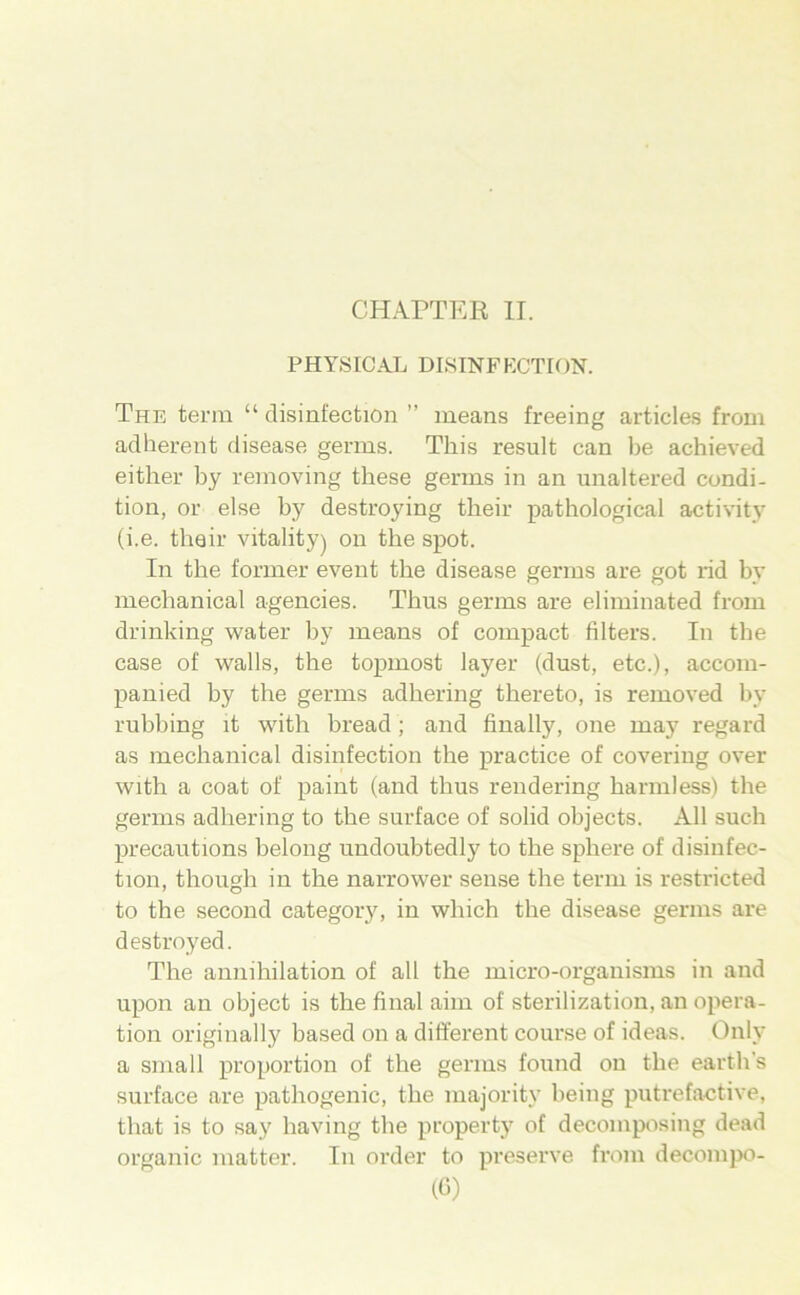 PH Y,SIC AL DISINFKCTION. The terra “ disinfection ” means freeing articles from adherent disease germs. This result can l)e achieved eitlier by reinoving these gerras in an unaltered condi- tion, or eise by destroying their pathological activity (i.e. thair vitality) on the spot. In the former event the disease gerras are got rid by mechanical agencies. Thus gerras are elirainated from drinking water by means of compact Alters. In the case of walls, the topraost layer (dust, etc.), accoin- panied by the germs adhering thereto, is removed by rubbing it with bread ; and finally, one may regard as mechanical disinfection the practice of covering over with a coat of paint (and thus rendering harraless) the germs adhering to the surface of solid objects. All such precautions belong undoubtedly to the sphere of disiufec- tion, though in the narrower sense the terra is restricted to the second category, in which the disease gerras are destroyed. The annihilation of all the inicro-organisins in and upon an object is the final aiin of sterilization, an Opera- tion originally based on a different course of ideas. Only a small proportion of the gerras found on the earth’s surface are pathogenic, the majority being putrefactive, that is to say having the propert}' of decoraposing dead organic matter. In Order to preserve from decoinpo- («)