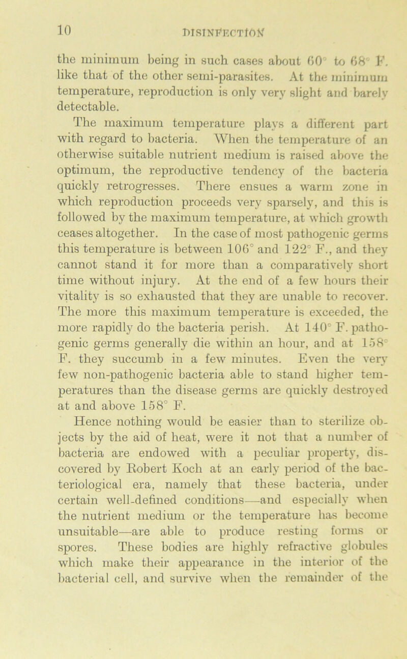 BISINP'ECTfOy the miniinuin l)eing in such cases about 00’ to 08' K. like that of the other semi-parasites. At the iiiininiuiu temperature, reproduction is only very slight and barelv detectable. The niaxiniuin temperature plays a different part with regard to bacteria. When the temperature of an otherwise suitable nutrient medium is raised above the Optimum, the reproductive tendency of the bacteria quickly retrogresses. There ensues a warm zone in which reproduction proceeds very sparsely, and this is followed by the maximum temperature, at which growth ceases altogether. In the case of most pathogenic germs this temperature is between 106° and 122° F., and they cannot stand it for more than a comparatively short time without injury. At the end of a few hours their vitality is so exhausted that they are unable to recover. The more this maximum temperature is exceeded, the more rapidly do the bacteria perish. At 140° F. patho- genic germs generally die within an hour, and at 158° F. they succumb in a few minutes. Even the very' few non-pathogenic bacteria able to stand higher tem- peratures than the disease germs are quickly destroyed at and above 158° F. Hence nothing would be easier than to sterilize ob- jects by the aid of heat, were it not that a iiumber of bacteria are endowed with a peculiar property, dis- covered by Robert Koch at an early period of the bac- teriological era, namely that these bacteria, under certain well-defined couditions—and especially when the nutrient medium or the temperature has become unsuitable—are able to produce resting forms or spores. These bodies are highly refractive globules which make their appearance in the iuterior of the bacterial cell, and survive when the remainder of the