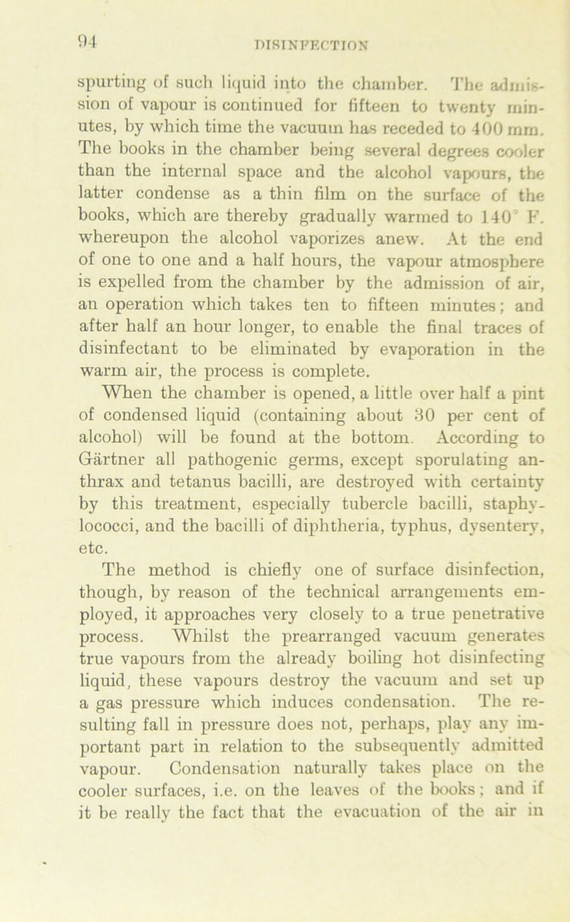 DIRINFFX'TION spurting of such liquid iiito the chaiiibcr. 'J'he auhiiis- sion of vapour is continued for fifteen to twenty min- utes, by which time the vacuum has receded to 400 mm. The books in the chamber being several degrees cooler than the internal space and the alcohol vaprmrs, the latter condense as a thin film on the surface of the books, which are thereby gradually warmed to ] 40’ F. whereupon the alcohol vaporizes anew. At the end of one to one and a half hours, the vapcjur atmosphere is expelled from the chamber by the admission of air, an Operation which takes ten to fifteen minutes; and after half an hour longer, to enable the final traces of disinfectant to be eliminated by evaporation in the warm air, the process is complete. When the chamber is opened, a little over half a pint of Condensed liquid (containing about 30 per cent of alcohol) will be found at the bottom. According to Gärtner all pathogenic germs, except sporulating an- thrax and tetanus bacilli, are destroyed with certainty by this treatment, especially tubercle bacilli, staphy- lococci, and the bacilli of diphtheria, typhus, dysentery, etc. The method is chiefly one of surface disinfection, though, by reason of the technical arrangements em- ployed, it approaches very closely to a true penetrative process. Whilst the prearranged vacuum generates true vapours from the already boiling hot disinfecting liquid, these vapours destroy the vacuum and set up a gas pressure which induces condensation. The re- sulting fall in pressure does not, perhaps, play any im- portant part in relation to the subsequently admitted vapour. Condensation naturally takes place on the cooler surfaces, i.e. on the leaves of the books; and if it be really the fact that the evacuation of the air in