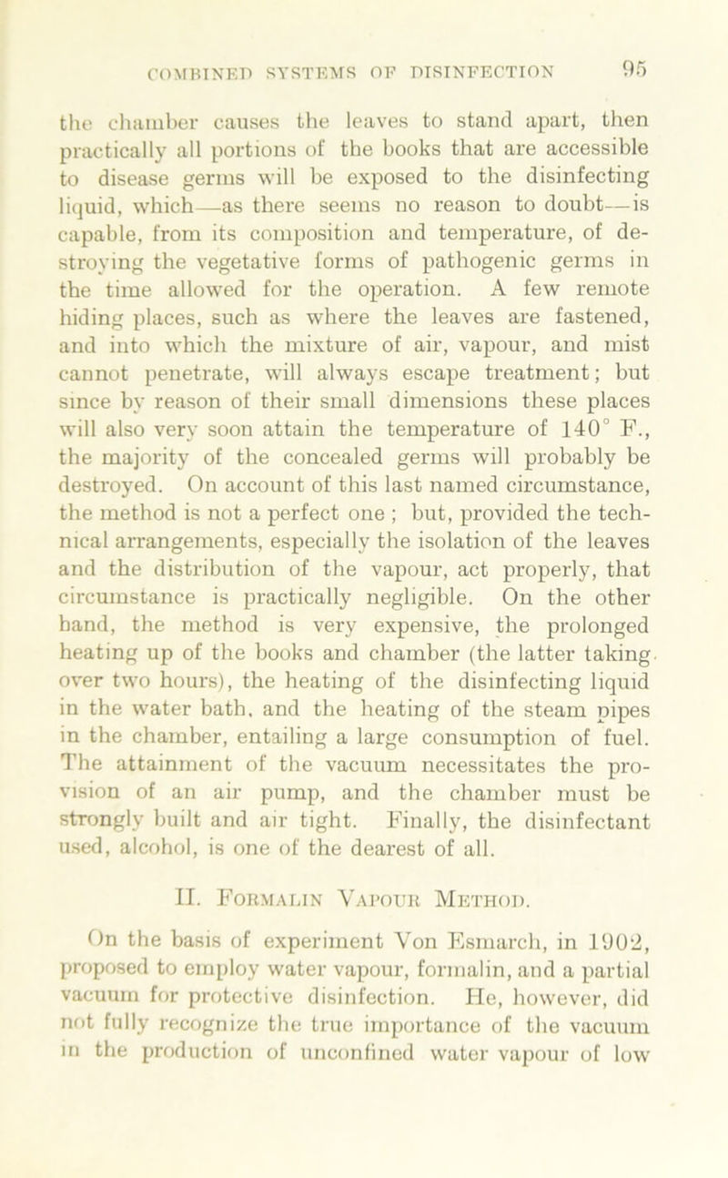 tlie chamber causes the leaves to stand apart, then practically all portions of the books that are accessible to disease gerins will be exposed to the disinfecting liquid, which—as there seems no reason to doubt—is capable, from its coinposition and temperature, of de- stroying the vegetative forms of pathogenic germs in the time allow'ed for the Operation. A few remote hiding places, such as where the leaves are fastened, and into which the mixture of air, vapour, and mist cannot penetrate, will always escape treatment; but since by reason of their small dimensions these places will also very soon attain the temperature of 140° F., the majority of the concealed germs will probably be destroyed. On account of this last named circumstance, the method is not a perfect one ; but, provided the tech- nical arrangements, especially the isolation of the leaves and the distribution of the vapour, act properly, that circumstance is practically negligible. On the other band, the method is very expensive, the prolonged heating up of the books and chamber (the latter taking over two hours), the heating of the disinfecting liquid in the water bath, and the heating of the steam pipes in the chamber, entailing a large consumption of fuel. The attainment of the vacuum necessitates the Pro- vision of an air pump, and the chamber must be stTongly built and air tight. Finally, the disinfectant u.sed, alcohol, is one of the dearest of all. II. Fokmalin Vai’oitk Method. On the basis of experiment Von Esmarch, in 1902, proposed to employ water vapour, formalin, and a partial vacuum for protective disinfection. He, however, did not fully recognize the true importance of the vacuum in the production of unconfined water vapour of low