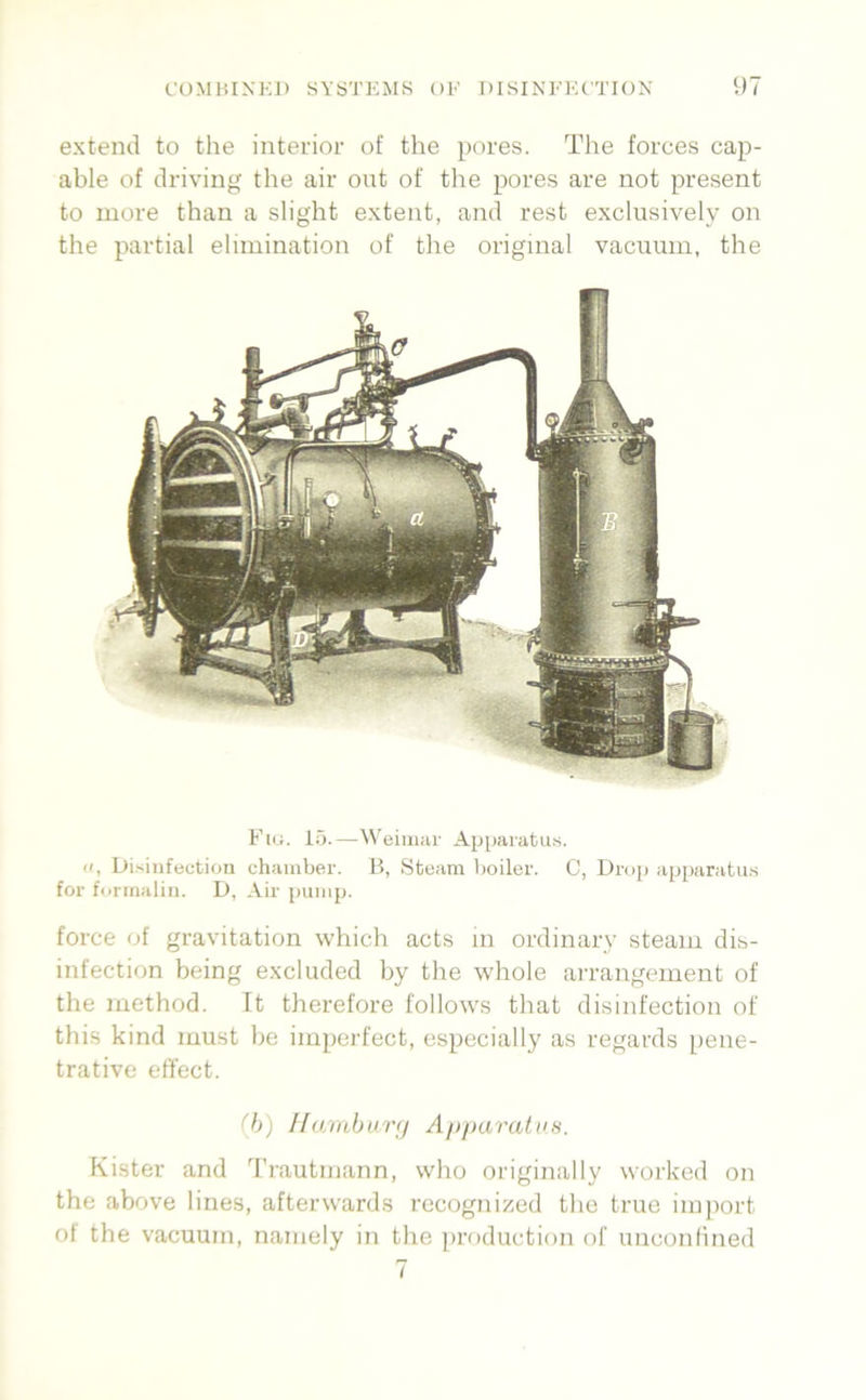extencl to the interior of the pores. The forces cap- able of driving the air out of the pores are not present to more than a slight extent, and rest exclusively on the partial elimination of the original vacumn, the Fiti. 15.—tN'eiiiuii' Apparatus. II, Disinfeetion chainber. B, Sfceam boiler. C, Drop iippanitii.s for forinalin. D, Air pump. force of gravitation which acts in ordinary steaiu dis- infection being excluded by the whole arrangement of the method. ft therefore follows that disinfection of this kind must be iinperfect, cspecially as regards pene- trative etfect. (h) Hamburg) A/>paratus. Kister and Trautmann, who originally worked on the above lines, afterwards recognized the true imjiort ol the vacuum, namely in the prodiiction of unconfined 7