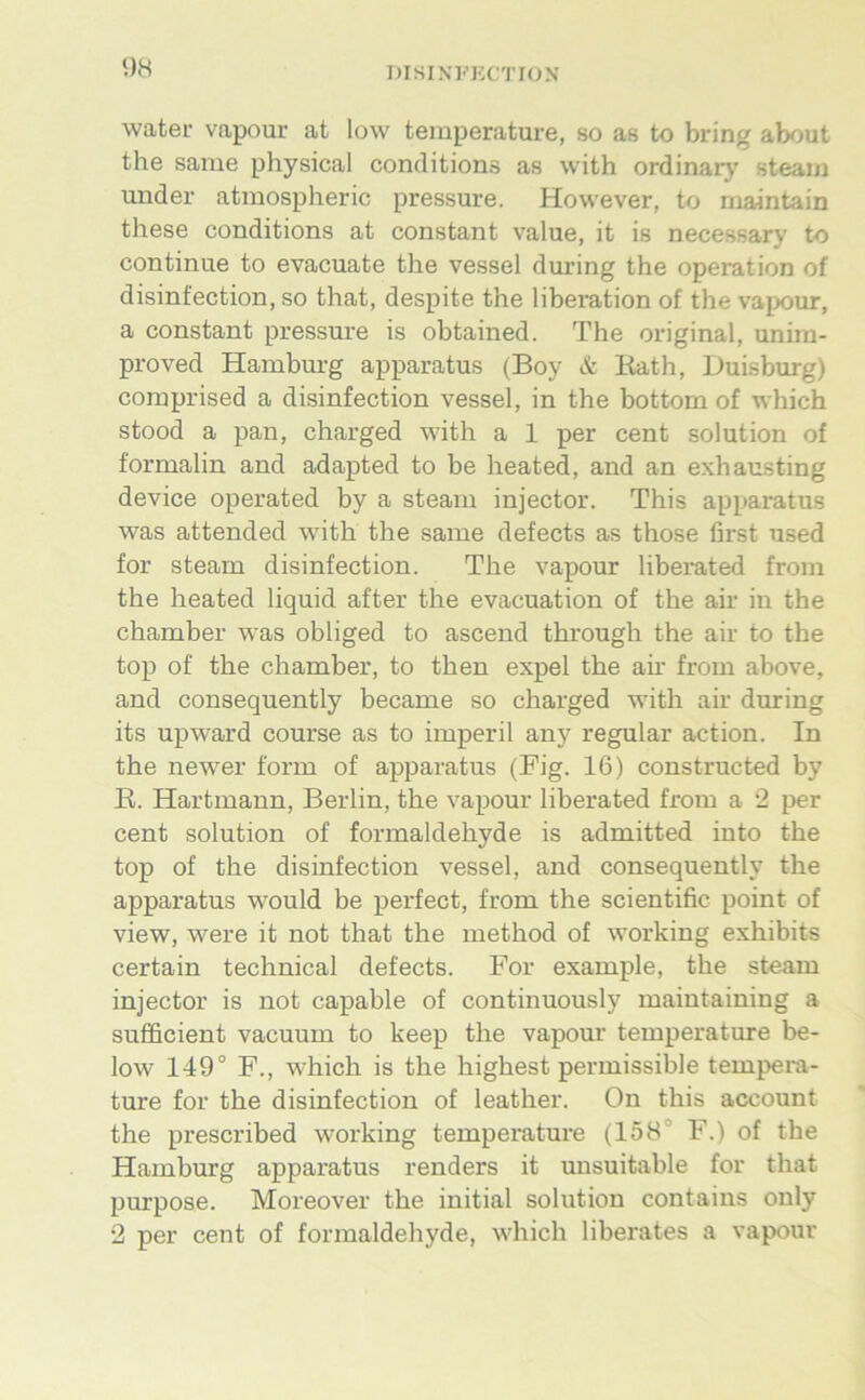 water vapour at low temperature, so as to bring about the same physical conditions as with ordinär}' steain under atmospheric pressure. However, to rnajntain these conditions at constant value, it is necessary to continue to evacuate the vessel during the Operation of disinfection, so that, despite the liberation of the vapour, a constant pressure is obtained. The original, unira- proved Hamburg apparatus (Boy & Eath, Duisburg) comprised a disinfection vessel, in the bottom of which stood a pan, charged with a 1 per cent solution of formalin and adapted to be heated, and an exhausting device operated by a steam injector. This apparatus was attended with the same defects as those first used for steam disinfection. The vapour liberated from the heated liquid after the evacuation of the air in the chamber was obliged to ascend through the air to the top of the chamber, to then expel the air from above, and consequently became so charged with air during its upward course as to imperil any regulär action. In the newer form of apparatus (Big. 16) constructed by R. Hartmann, Berlin, the vapour liberated from a 2 per Cent solution of formaldehyde is admitted into the top of the disinfection vessel, and consequently the apparatus would be perfect, from the scientific point of view, were it not that the method of working exhibits certain technical defects. For example, the steam injector is not capable of continuously maiutaining a sufficient vacuum to keep the vapour temperature be- low 149° F., which is the highest permissible tempera- ture for the disinfection of leather. On this account the prescribed working temperature (158° F.) of the Hamburg apparatus renders it unsuitable for that purpose. Moreover the initial solution contains only 2 per Cent of formaldehyde, which liberates a vapour