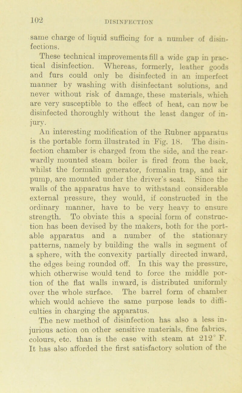 KW saiiie Charge of liquid sufficing for a numl>er of disin- feciions. These technical improvemeuts fill a wide gap in prac- tical disinfection. Whereas, formerly, leather goods and fürs could only be disinfected in an imperfect manner by washing with disinfectant Solutions, and never without risk of damage, these materials, which are very susceptible to the effect of heat, can now be disinfected thoroughly without the least danger of in- jury. An interesting modification of the Eubner apparatus is the portable form illustrated in Fig. 18. The disin- fection chamber is charged from the side, and the rear- wardly mounted steam boiler is fired from the back, whilst the formalin generator, formalin trap, and air pump, are mounted under the driver’s seat. Since the walls of the apparatus have to withstand considerable external pressure, they would, if constructed in the ordinary manner, have to be very heavy to ensure strength. To obviate this a special form of construc- tion has been devised by the makers, both for the port- able a^pparatus and a number of the stationary patterns, namely by building the walls in segment of a sphere, with the convexity partially directed inward, the edges being rounded off. In this way the pressure, which otherwise would tend to force the middle por- tion of the flat walls inward, is distributed uniformly over the whole surface. The barrel form of chamber which would achieve the same purpose leads to diöi- culties in charging the apparatus. The new method of disinfection has also a less in- jurious action on other sensitive materials, fine fabrics, colours, etc. than is the case with steam at ‘212° F. It has also afforded the first satisfactory solution of the