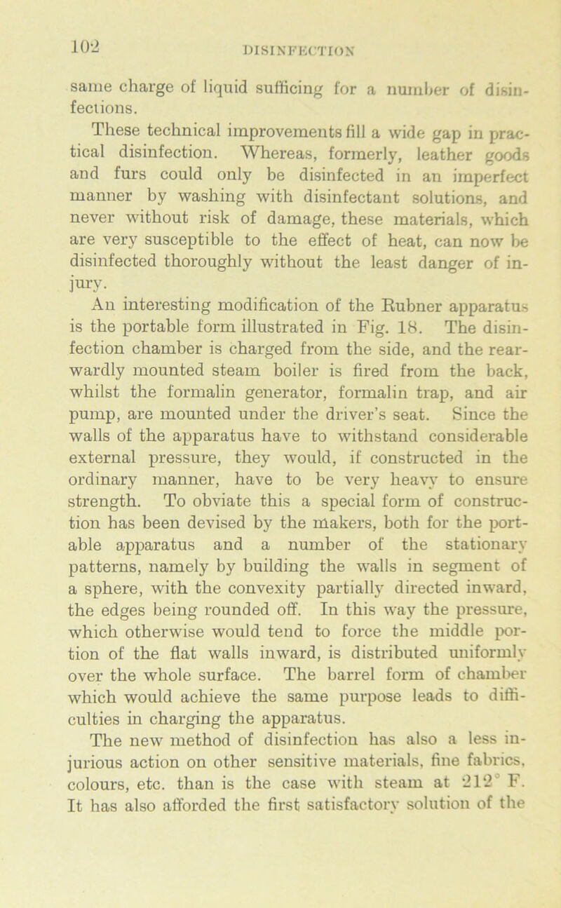 KW saiiie Charge of liquid sufficing for a numl>er of disin- feciions. These technical improvemeuts fill a wide gap in prac- tical disinfection. Whereas, formerly, leather goods and fürs could only be disinfected in an imperfect manner by washing with disinfectant Solutions, and never without risk of damage, these materials, which are very susceptible to the effect of heat, can now be disinfected thoroughly without the least danger of in- jury. An interesting modification of the Eubner apparatus is the portable form illustrated in Fig. 18. The disin- fection chamber is charged from the side, and the rear- wardly mounted steam boiler is fired from the back, whilst the formalin generator, formalin trap, and air pump, are mounted under the driver’s seat. Since the walls of the apparatus have to withstand considerable external pressure, they would, if constructed in the ordinary manner, have to be very heavy to ensure strength. To obviate this a special form of construc- tion has been devised by the makers, both for the port- able a^pparatus and a number of the stationary patterns, namely by building the walls in segment of a sphere, with the convexity partially directed inward, the edges being rounded off. In this way the pressure, which otherwise would tend to force the middle por- tion of the flat walls inward, is distributed uniformly over the whole surface. The barrel form of chamber which would achieve the same purpose leads to diöi- culties in charging the apparatus. The new method of disinfection has also a less in- jurious action on other sensitive materials, fine fabrics, colours, etc. than is the case with steam at ‘212° F. It has also afforded the first satisfactory solution of the