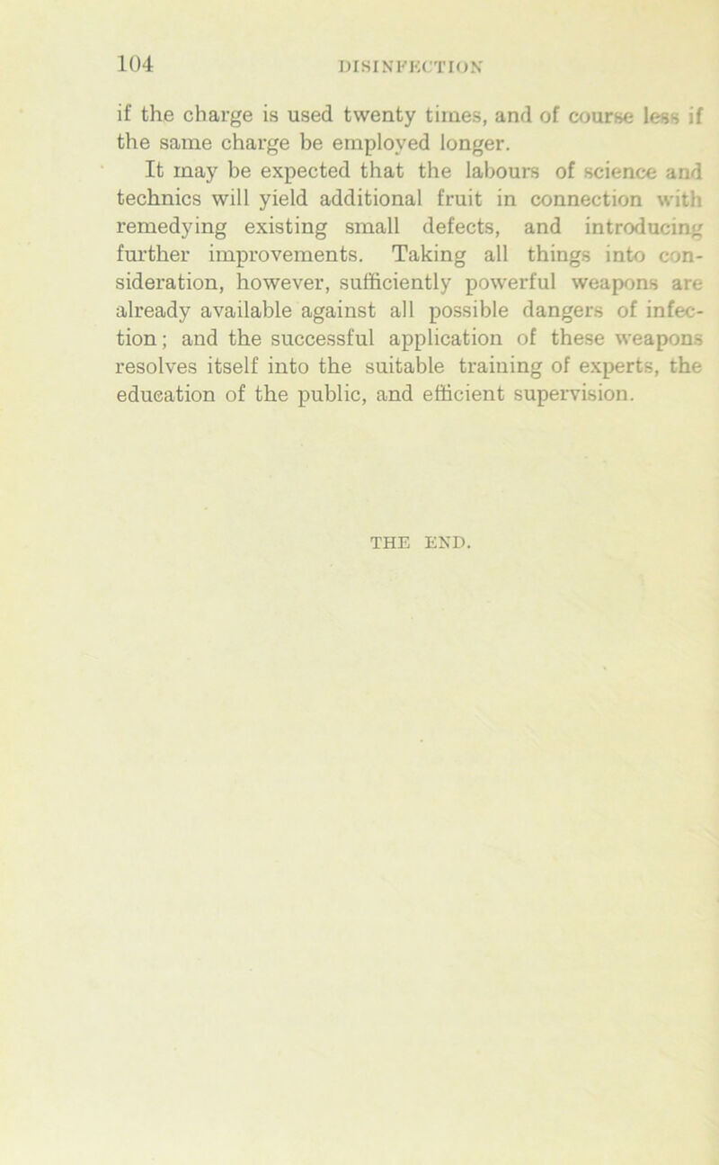 Iü4 if the Charge is used twenty times, and of course less if the same Charge he employed longer. It may be expected that the labours of Science and technics will yield additional fruit in connection with remedying existing small defects, and introducin«; further improvements. Taking all things into con- sideration, however, sufficiently powerful weapons are already available against all possible dangers of infec- tion; and the successful application of these weapons resolves itself into the suitable traiuing of experts, the edueation of the public, and efficient supervision. THE END.