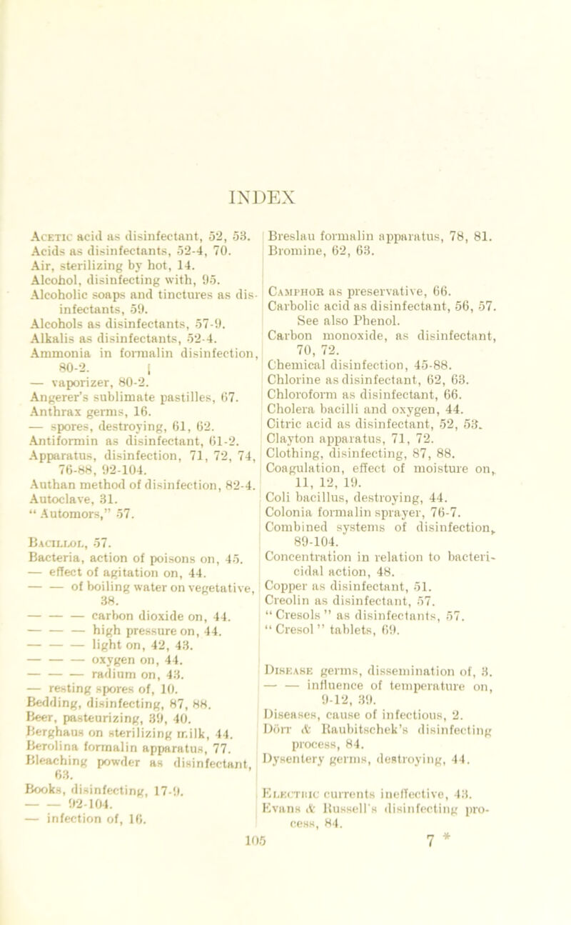 INDEX Acetic aeid as disinfectant, 52, 53. Acids as disinfectant.s, 52-4, 70. Air, sterilizing by hot, 14. Alcohol, disinfecting with, 05. .\)eoholic soaps and tinctures as dis- infectants, 50. Alcohols as disinfectants, 57-0. Alkalis as disinfectants, 52-4. Ammonia in fornialin disinfection, 80-2. i — vaporizer, 80-2. Angerer’s Sublimate pastilles, 07. -\nthrax germs, 16. — spores, destroying, 61, 62. Antifomiin as disinfectant, 61-2. -\pparatus, disinfection, 71, 72, 74, 76-88, 02-104. •\uthan method of disinfection, 82-4. Autoclave, 31. “ .Automors,” 57. Bacilix)L, 57. Bacteria, action of poisons on, 45. — effect of agitation on, 44. of boiling water on vegetative, 38. — Carbon dioxide on, 44. — high pressure on, 44. light on, 42, 43. oxygen on, 44. radium on, 43. — resting spores of, 10. Bedding, disinfecting, 87, 88. Beer, pa.steurizing, 30, 40. Berghaus on sterilizing milk, 44. Berolina fonnalin apparatus, 77. Bleaching powder as disinfectant, 63. Book.s, disinfecting, 17-0. 02-104. — infection of, 16. Breslau formalin apparatus, 78, 81. Bromine, 62, 63. C.AMPHOR as preservative, 66. Carbolic acid as disinfectant, 56, 57. See also Phenol. Carbon monoxide, as disinfectant, 70, 72. Chemical disinfection, 45-88. Chlorine as disinfectant, 62, 63. Chloroform as disinfectant, 66. Cholera bacilli and oxygen, 44. Citric acid as disinfectant, 52, 5.3. Clayton apparatus, 71, 72. Clothing, disinfecting, 87, 88. Coagulation, effect of moisture on^ 11, 12, 10. Coli bacillus, destroying, 44. Colonia formalin sprayer, 76-7. Combined Systems of disinfection^ 80-104. Concentration in relation to bacteri- cidal action, 48. Copper as disinfectant, 51. ' Creolin as disinfectant, 57. “ Cresols ” as disinfectants, 57. Cresol” tablets, 60. Disease germs, dissemination of, 3. — — induence of teniperature on, 0-12, 30. Diseases, cause of infectious, 2. Döit it Haubitschek’s disinfecting process, 84. Dysentery germs, destroying, 44. Ki-kctiiic currents inelTectivo, 43. Kvans A BusseU's disinfecting pro- cesK, 84. *