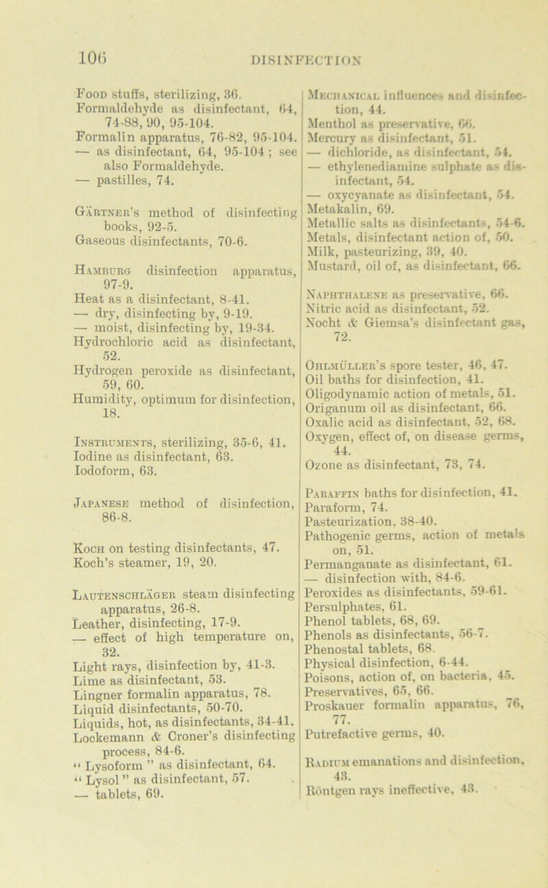 10(3 Food stuffs, sterilizing, 30. Fornmldehyde as disinfectant, 04, 74-83, yO, 95-104. Formalin apparatus, 70-82, 95-104. — as disinfectant, 04, 95-104 ; see also Formaldehyde. — pastilles, 74. Gäutneu’s method of disinfecting books, 92-5. Gaseous disinfectants, 70-6. H.^mburg disinfection apparatus, 97-9. Heat as a disinfectant, 8-41. — dry, disinfecting by, 9-19. — moist, disinfecting by, 19-34. Hydrochloric acid as disinfectant, 52. Hydrogen peroxide as disinfectant, 59, 60. Humidity, Optimum for disinfection, 18. Instruments, sterilizing, 35-6, 41. lodine as disinfectant, 63. lodoform, 63. J.\p.\NESE method of disinfection, 86-8. Koch on testing disinfectants, 47. Koch’s Steamer, 19, 20. Lautenschläger steam disinfecting apparatus, 26-8. Leather, disinfecting, 17-9. — effect of high temperature on, 32. Light rays, disinfection by, 41-3. Lime as disinfectant, 53. Lingner formalin apparatus, 78. Liquid disinfectants, .50-70. Liquids, hot, as disinfectants, 34-41. Lockemann & Croner’s disinfecting process, 84-6. “ Lysoform ” as disinfectant, 04. “ Lysol ” as disinfectant, 57. — tablets, 69. Mkchanical iniluences and disinfec- tion, 44. Menthol as preservative, W. Mercury as disinfectant, 51. — dichloride, as disinfectant, 54. — ethylenediamine sulphate as dis- infectant, 54. — oxycyanate as disinfectant, 54. Metakalin, 69. Metallic salts as disinfectants, .54-6. Metals, disinfectant ac-tion of, -50. Milk, pasteurizing, 39, 40. Mustard, oil of, as disinfectant, 06. Naphthalene as preservative, 66. Nitric acid as disinfectant, -52. Xocht A Giemsa’s disinfectant gas, 72. Ohlmüller’s Spore tester, 40, 47. Oil baths for disinfection, 41. Oligodynamie action of metals, -51. Origanum oil as disinfectant, 66. Oxalic acid as disinfectant. 52, 68. O.xygen, effect of, on disease germs, 44. Ozone as disinfectant, 73, 74. Paraefin baths for disinfection, 41. Paraform, 74. Pasteurization. 38-40. Pathogenic germs, action of metals on, 51. Permanganate as disinfectant, 61. — disinfection with, 84-6. Peroxides as disinfectants, -59-61. Persulphates, 61. Phenol tablets, 68, 69. Phenols as disinfectants, 56-7. Phenostal tablets, 68. Physical disinfection, 6-44. Poisons, action of, on bacteria, 45. Preservatives, 6-5, 66. Proskauer formalin apiwratus, 76, 77. Putrefactive genns, 40. Radium emanations and disinfection, 43. Röntgen mys ineffective, 43.