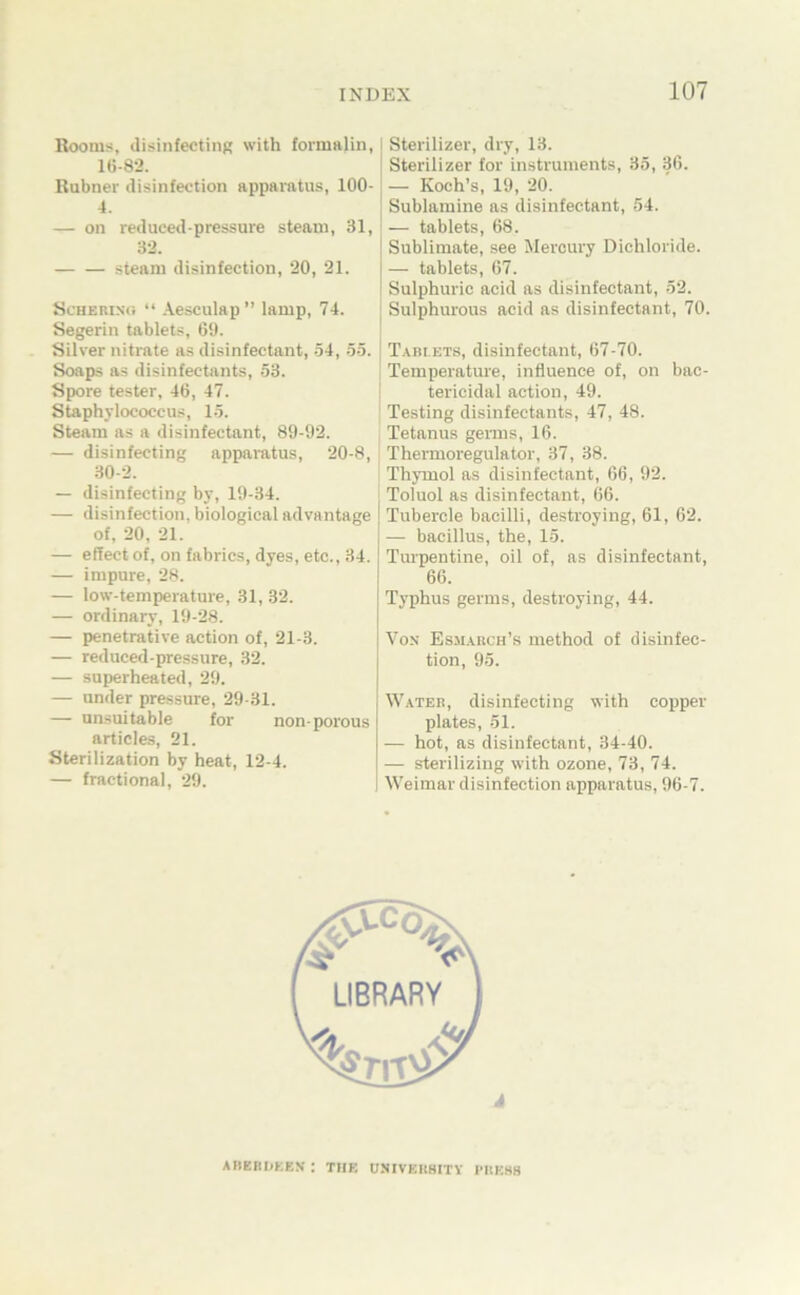 Rootus, (lisinfectinR with formalin, lG-82. Rubner disinfeotion apparatus, 100- 4. — on reduced-pressure steam, 31, 32. steam disinfection, 20, 21. öcHEBisti “ Aesculap” lamp, 74. Segerin tablets, 69. Silver nitrate a.s disinfectant, -54, öö. Soaps as disinfectants, -33. Spore tester, 46, 47. Staphylococcus, 15. Steam as a disinfectant, 89-92. — disinfecting apparatus, 20-8, .30-2. — disinfecting by, 19-34. — disinfection, biological advantage of, 20, 21. — effect of, on fabrics, dyes, etc., 34. — impure, 28. — low-temperature, 31, 32. — ordinary, 19-28. — penetrative action of, 21-3. — reduced-pressure, 32. — superheated, 29. — ander pressure, 29-31. — unsuitable for non-porous articles, 21. Sterilization by heat, 12-4. — fractional, 29. ! Sterilizer, dry, 13. i Sterilizer for instrunients, 35, 36. j — Koch’s, 19, 20. ! Sublamine as disinfectant, 54. — tablets, 68. j Sublimate, see Mercury Dichloride. — tablets, 67. I Sulphuric acid as disinfectant, 52. I Sulphurous acid as disinfectant, 70. Tabi ets, disinfectant, 67-70. Temperature, influence of, on bac- ! tericidal action, 49. Testing disinfectants, 47, 48. Tetanus gemis, 16. Thenuoregulator, 37, 38. Thymol as disinfectant, 66, 92. Toluol as disinfectant, 66. Tubercle bacilli, destroying, 61, 62. — bacillus, the, 15. Turpentine, oil of, as disinfectant, 66. Typhus germs, destroying, 44. Von Esmakch’s method of disinfec- tion, 95. Wateb, disinfecting with copper plates, 51. — hot, as disinfectant, 34-40. — sterilizing with ozone, 73, 74. Weimar disinfection apparatus, 96-7. AIIERDKEN : THE USIVEUHITY I’IIESB