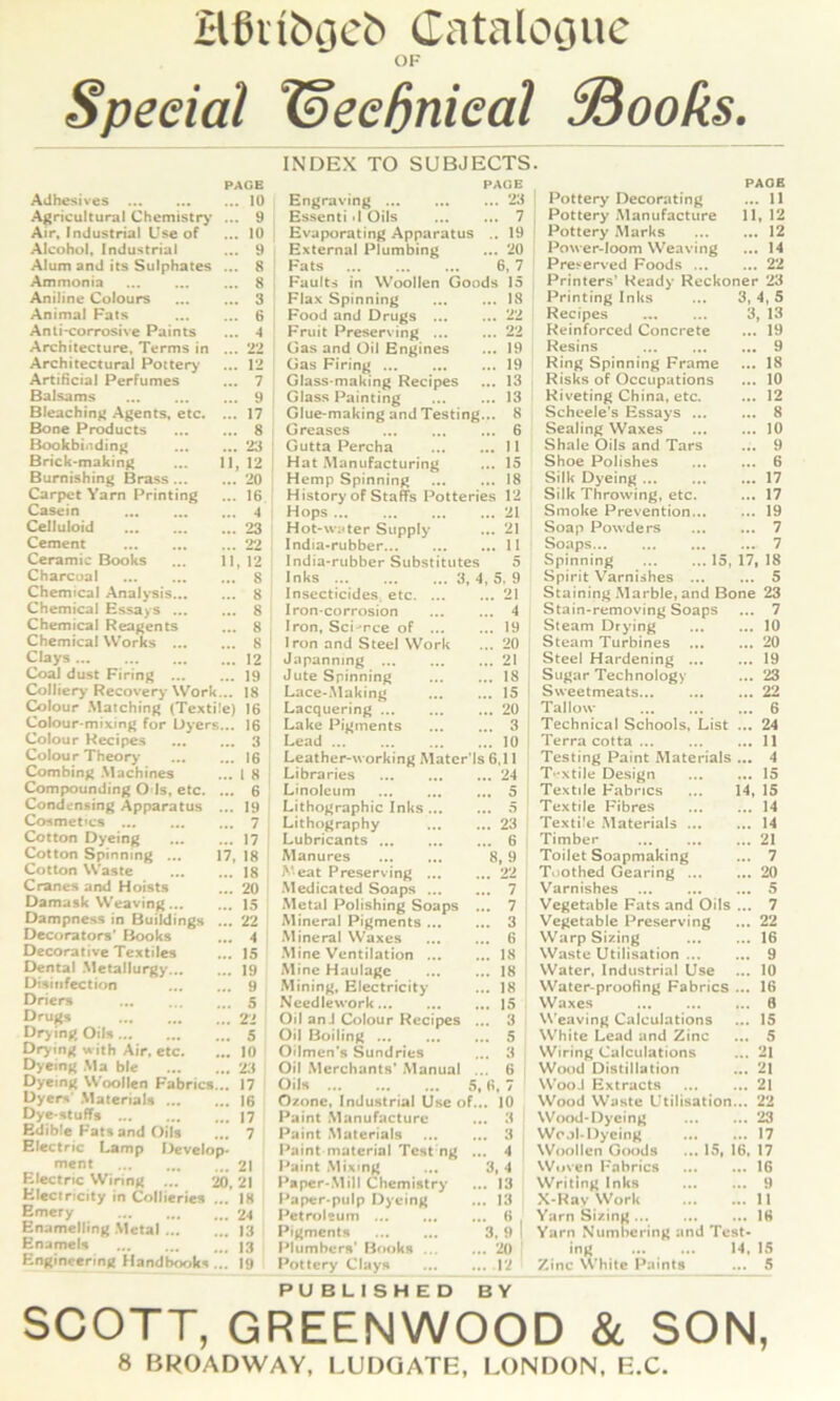Hßiiböci» (latalOQUc OF Special laeeßnieal ^ooks. INDEX TO SUBJECTS. PAGE PAGE PAGE Adhesives . 10 Engraving ... ... 23 Pottery Decorating ... 11 Agricultural Chcmistr>' .. . 9 Essenti •! Oils ... 7 Pottery .Manufacture 11. 12 Air, Industrial Use of 10 Hvaporating Apparatus .. 19 Pottery Marks ... 12 Alcohol, Industrial 9 External I^lumbing ... 20 Power-loom Weaving ... 14 Alum and its Sulphates .. 8 Fats 6. 7 Pre^erved Foods ... ... 22 Ammonia 8 ‘ Faults in Woollen Goods 15 Printers’ Ready Reckoner 23 Aniline Colours 3 Flax Spinning .. 18 Printing Inks 3, 4, 5 Animal Fats 6 Food and Drugs ... .. 22 Recipes 3, 13 Anli-corrosive Paints 4 Fruit Preserving ... .. 22 Reinforced Concrete ... 19 Architecture, Terms in 22 Gas and Oil Engines .. 19 Hesins ... 9 Architectural Poiterj’ 12 ' Gas Firing ... .. 19 Ring Spinning Frame ... 18 Artißcial Perfumes 7 Glass-making Recipes .. 13 Risks of Occupations ... 10 Balsams 9 1 Glass Painting .. 13 Riveting China, etc. ... 12 Bleachin^ Agents, etc. .. 17 Glue-making and Testing .. 8 Scheele’s Essays ... ... 8 Bone Products 8 : Greascs .. 6 Sealing Waxes ... 10 Bookbinding 23 ' Gutta Percha .. 11 Shale Oils and Tars ... 9 Brick>making ... 11 , 12 Hat Manufacturing .. 15 Shoe Polishes ... 6 Bumishing Brass 20 Hemp Spinning .. 18 Silk Dyeing ... 17 Carpet Yam Printing 16 History of Staffs Potteries 12 Silk Throwing, etc. ... 17 Casein 4 Hops .. 21 Smoke Prevention... ... 19 Celluloid 23 Hot-\v;Uer Supply .. 21 Soap Powders ... 7 Cement 22 India*rubber .. 11 Soaps ... 7 Ceramic Books ... 11 ,12 India-rubber Substitutes 5 Spinning 15, 17, 18 Charcoal 8 Inks ... ... ... 3, ,5, 9 Spirit V^arniahes ... ... 5 Chemical Analysis 8 Insecticides, etc. ... .. 21 Staining Marble, and Bone 23 Chemical Essays ... 8 Iron-corrosion .. 4 Stain-removing Soaps ... 7 Chemical Reagents 8 Iron, Sci-Tce of ... .. 19 Steam Drying ... 10 Chemical Works 8 ! Iron and Steel Work .. 20 Steam Turbines ... 20 Clays ... 12 ! Jiipanning .. 21 Steel Hardening ... ... 19 CoaJ dust Firing 19 Jute Spinning .. 18 Sugar Technology ... 23 Collicry Recovery Work... 18 Lace-.Making .. 15 Sweetmeats ... 22 Colour .Matching (Textile; 16 Lacquering .. 20 Tal low ... 6 Colour-mixing for Üyers... 16 ; Lake Pigments .. 3 Technical Schools, List ... 24 Colour Recipes 3 ! Lead ... .. 10 Terra cotta ... 11 Colour Theorj* 16 Leather-working Matcr’ls 6.11 Testing Paint Materials ... 4 Combing .Machines 1 8 ; Libraries . 24 T*fxtile Design ... 15 Compounding O ls, etc. ... 6 Linoleum . 5 Textile Fabrics 14, 15 Condensing Apparatus ... 19 Lithographie Inks... . 5 Textile Fibres ... 14 Cosmet'cs 7 Lithography . 23 TextÜe Materials ... ... 14 Cotton Dyeing 17 Lubricants . 6 Timber ... 21 Cotton Spinning ... 17 18 Manures 8, 9 Toilet Soapmaking ... 7 Cotton Waste 18 A'eat Preserving ... . 22 Toothed Gearing ... ... 20 Cranes and Hoists 20 .Medicated Soaps ... . 7 Varnishes ... 5 Damask Weaving... 15 Metai E^olishing Soaps . . 7 Vegetable Fats and Oils ... 7 Dampness in Buildings ... 22 Mineral Pigments ... . 3 Vegetable Preserving ... 22 Decorators’ E^oks 4 Mineral Waxes • 6 WarpSizing ... 16 Decorative Textiles 15 Mine Ventilation ... . 18 Waste Utilisation ... ... 9 Dental Metallurgy 19 Mine Haulagc . 18 Water, Industrial Use ... 10 Disinfection 9 Mining. Electricity . 18 Water-proofing Fabrics ... 16 Driers 5 Needlework . 15 Waxes ... 8 Orugs 22 Oil anJ Colour Recipes . . 3 Weaving Calculations ... 15 Dry ing Oils 5 Oil Boiling ... . 5 White Lead and Zinc ... 5 Drying with Air, etc. 10 Oilmen's Sundries . 3 VViring Calculations ... 21 Dyeing Ma ble 23 Oil Merchants* Manual . . 6 Wood Oistiliation ... 21 Dyeing Woollen Fabrics... 17 Oils 5, H, 7 WooJ Extructs .. 21 Dyer*' .Materials 16 Ozone, Industrial Use of.. . 10 Wood Waste Utilisation .. 22 Dyc-stufTs 17 Paint Manufacture 3 Wood-Dyeing .. 23 Edible Fats and OÜs 7 Paint Materials 3 WojI-Dycing .. 17 Electric Lamp I>evelop« Paint material Test ng .. 4 Woollen G(M)ds ... 15, 6. 17 ment 21 Paint .Mixmg 3, 4 Wuven Fabrics .. 16 Electric Winng ... 20, 21 Paper-.Mill Chemistry 13 Wriling Ink» .. 9 Hlectncity in Collieries ...' 18 Paper-pulp Dyeing 13 X-Rav Work .. 11 Emery 24 Petroleum ... 0 , Yarn Sizing .. 16 Enameliing Metai 13 Pigments 3. 9 1 Yarn Numhering and Test- Enamels 13 E^lumbcrs' E3ooks ... 20: Ing 4. 15 Engineering Elandbooks ... 19 Pottery Clays .12 Zinc White Paint» .. 5 PUBLISHED BY SCOTT, GREENWOOD & SON, 8 BROADWAY, LUDQATE, LONDON. E.C.