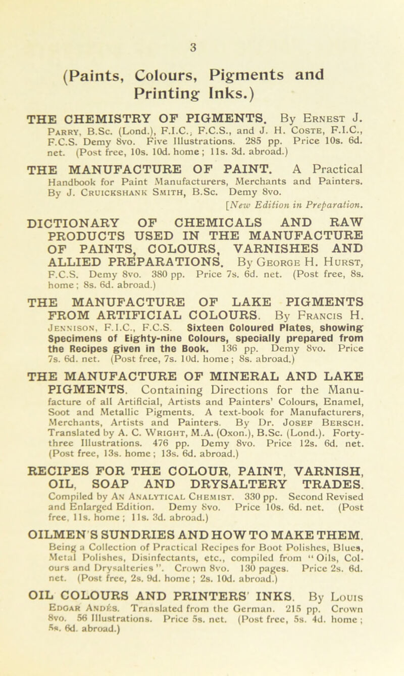 (Paints, Colours, Pigments and Printing Inks.) THE CHEMISTRY OF PIGMENTS. By Ernest J. Parry, B.Sc. (Lond.), F.I.C.j F.C.S., and J. H. Coste, F.I.C., F.C.S. Demy 8vo. Five Illustrations. 285 pp. Price 10s. 6d. net. (Post free, 10s. lOd. home ; 11s. 3d. abroad.) THE MANUFACTURE OF PAINT. A Practical Handbook for Paint Manufacturers, Merchants and Painters. By J. Cruickshank S.mith, B.Sc. Demy 8vo. [New Edition in Preparation. DICTIONARY OF CHEMICALS AND RAW PRODUCTS USED IN THE MANUFACTURE OF PAINTS, COLOURS, VARNISHES AND ALLIED PREPARATIONS. By George H. Hurst, F.C.S. Demy 8vo. 380 pp. Price 7s. 6d. net. (Post free, 8s. home ; 8s. 6d. abroad.) THE MANUFACTURE OF LAKE PIGMENTS FROM ARTIFICIAL COLOURS. By Francis H. Jennison, F.I.C., F.C.S. Sixteen Coloured Plates, showing^ Specimens of Eighty-nine Colours, specially prepared from the Recipes given in the Book. 136 pp. Demy 8vo. Price 7s. 6d. net. (Post free, 7s. lOd. home; 8s. abroad.) THE MANUFACTURE OF MINERAL AND LAKE PIGMENTS. Containing Directions for the Manu- facture of all Artificial, Artists and Painters’ Colours, Enamel, Soot and Metallic Pigments. A text-book for Manufacturers, Merchants, Artists and Painters. By Dr. Josef Bersch. Translated by A. C. Wright, M.A. (Oxon.), B.Sc. (Lond.). Forty- three Illustrations. 476 pp. Demy 8vo. Price 12s. 6d. net. (Post free, 13s. home ; 13s. 6d. abroad.) RECIPES FOR THE COLOUR, PAINT, VARNISH, OIL, SOAP AND DRYSALTERY TRADES. Compiied by An Analytical Chemist. 330 pp. Second Revised and Enlarged Edition. Demy 8vo. Price 10s. 6d. net. (Post free, 11s. home ; 1 Is. 3d. abroad.) OILMEN'S SUNDRIES AND HOW TO MAKE THEM. Being a Collection of Practical Recipes for Boot Polishes, Blues, .Metal Polishes, Disinfectants, etc., compiied from Oils, Col- ours and Drysalteries. Crown 8vo. 130 pages. Price 2s. 6d. net. (Post free, 2s. 9d. home ; 2s. lOd. abroad.) OIL COLOURS AND PRINTERS' INKS. By Louis Edgar And^is. Translated from the German. 215 pp. Crown 8vo. 56 Illustrations. Price 5s. net. (Post free, 5s. 4d. home ; 5s. 6d. abroad.)