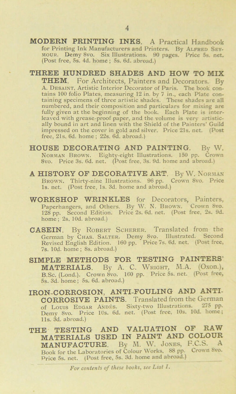 MODERN PRINTING INKS. A Practical Handbook for Printing Ink Manufacturers and Printers. By Alfred Sey- MOUR. Demy 8vo. Six Illustrations. 90 pages. Price 5s. net. (Post free, 5s. 4d. home ; 5s. 6d. abroad.) THREE HUNDRED SHADES AND HOW TO MIX THEM. For Architects, Painters and Decorators. By A. Desaint, Artistic Interior Decorator of Paris. The book con- tains 100 folio Plates, measuring 12 in. by 7 in., cach Plate con- taining specimens of three artistic shades. These shades are all numbered, and their composition and particulars for mixing are fully given at the beginning of the book. Each Plate is inter- leaved with grease-proof paper, and the volume is very artistic- ally bound in art and linen with the Shield of the Painters’ Guild impressed on the cover in gold and silver. Price 21s. net. (Post free, 21s. 6d. home; 22s. 6d. abroad.) HOUSE DECORATING AND PAINTING. By W. Norman Brown. Eighty-eight Illustrations. 150 pp. Crown 8vo. Price 3s. 6d. net. (Post free, 3s. 9d. home and abroad.) A HISTORY OF DECORATIVE ART. By W. Nor.ma.\ Brown. Thirty-nine Illustrations. 96 pp. Crown 8vo. Price Is. net. (Post free, Is. 3d. home and abroad.) WORKSHOP WRINKLES for Decorators, Painters, Paperhangers, and Others. By W. N. Brown. Crown Svo. 128 pp. Second Edition. Price 2s. 6d. net. (Post free, 2s. 9d. home; 2s. lOd. abroad.) CASEIN. By Robert Scherer. Translated from the German by Chas. Salter. Demy 8vo. Illustrated. Second Revised English Edition. 160 pp. Price 7s. 6d. net. (Post free, 7s. lOd. home; 8s. abroad.) SIMPLE METHODS FOR TESTING PAINTERS’ MATERIALS. By A. C. Wright, M.A. (O.xon.), B. Sc. (Lond.). Crown Svo. 160 pp. Price 5s. net. (Post free, 5s. 3d. home; 5s. 6d. abroad.) IRON-CORROSION, ANTI FOULING AND ANTI- CORROSIVE PAINTS. Translated from the German of Louis Edgar Andes. Sixty-two Illustrations. 275 pp. Demy Svo. Price lUs. 6d. net. (Post free. 10s. lOd. home; 11s. 3d. abroad.) THE TESTING AND VALUATION OF RAW MATERIALS USED IN PAINT AND COLOUR MANUFACTURE. By M. W. Jones, F.C.S. A Book for the Laboratories of Colour Works. 88 pp. Crown Svo. Price 5s. net. (Post free, 5s. 3d. home and abroad.)