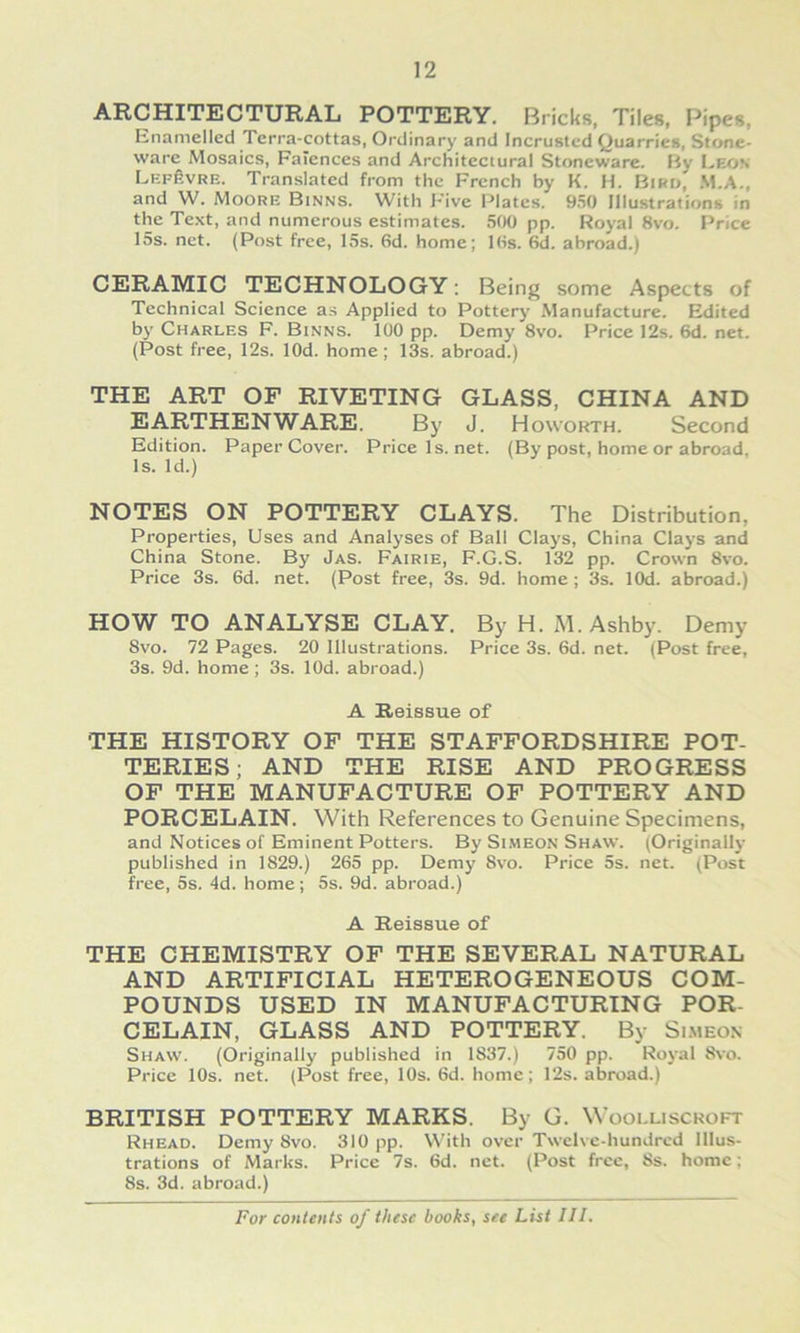 ARCHITECTURAL POTTERY, Bricks, Tiles, Pipes, Enamellcd Terra-cottas, Ordinary and Incrustcd Quarries, Stone- ware Mosaics, Falcnces and Architcctural Stoneware. My Leon LEpfivRE. Translated from thc Frcnch by K. H. Biru, M.A., and W. Moore Binns. With Five Plates. 950 lllustrations in the Text, and ntimerous estimates. 500 pp. Royal 8vo. F’rice 15s. net. (Post free, 15s. 6d. home; Itts. 6d. abroad.) CERAMIC TECHNOLOGY; Being some Aspects of Technical Science a.s Applied to Pottery Manufacture. Edited bj’ Charles F. Binns. 100 pp. Demy 8vo. Price 12s. 6d. net. (Post free, 12s. lOd. home ; 13s. abroad.) THE ART OF RIVETING GLASS, CHINA AND EARTHENWARE. By J. Howorth. Second Edition. Paper Cover. Pricels.net. (By post, home or abroad, Is. Id.) NOTES ON POTTERY CLAYS. The Distribution, Properties, Uses and Analyses of Ball Clays, China Clays and China Stone. By Jas. Fairie, F.G.S. 132 pp. Crown 8vo. Price 3s. 6d. net. (Post free, 3s. 9d. home ; 3s. lOd. abroad.) HOW TO ANALYSE CLAY. ByH. M.Ashby. Demy 8vo. 72 Pages. 20 lllustrations. Price 3s. 6d. net. (Post free, 3s. 9d. home; 3s. lOd. abroad.) A B-eissue of THE HISTORY OF THE STAFFORDSHIRE POT- TERIES; AND THE RISE AND PROGRESS OF THE MANUFACTURE OF POTTERY AND PORCELAIN. With References to Genuine Specimens, and Notices of Eminent Potters. By Si.meon Shaw. (Originally published in 1829.) 265 pp. Demy 8vo. Price 5s. net. (Post free, 5s. 4d. home; 5s. 9d. abroad.) A Reissue of THE CHEMISTRY OF THE SEVERAL NATURAL AND ARTIFICIAL HETEROGENEOUS COM- POUNDS USED IN MANUFACTURING POR- CELAIN, GLASS AND POTTERY. By Si.meon Shaw. (Originally published in 1837.) 750 pp. Royal 8vo. Price 10s. net. (Post free, 10s. 6d. home; 12s. abroad.) BRITISH POTTERY MARKS. By G. Woolliscroft Rhead. Demy 8vo. 310 pp. With over Twelvc-hundrcd lllus- trations of Marks. Price 7s. 6d. net. (Post free, 8s. home; 8s. 3d. abroad.)