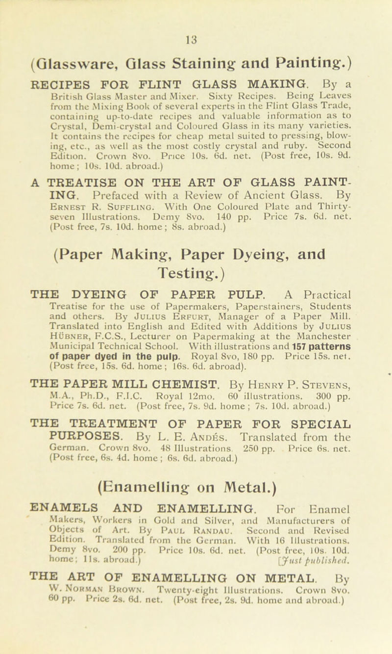 (Qlassvvare, Qlass Staining and Painting.) RECIFES FOR FLINT GLASS MAKING. By a British dass Master and Mixer. Sixty Recipes. Being Leaves from the Mixing Book of several experts in the Flint dass Trade, containing up-to-date recipes and valuable information as to Crystal, Demi-crystal and Coloured dass in its many varieties. It contains the recipes for cheap metal suited to pressing, blow- ing, etc., as well as the most costly crystal and ruby. Second Edition. Crown 8vo. Pnce 10s. 6d. net. (Post free, 10s. 9d. home ; 10s. lOd. abroad.) A TREATISE ON THE ART OF GLASS PAINT- ING. Prefaced with a Review of Ancient Glass. By Ernest R. Süffling. With One Coloured Plate and Thirty- seven Illustrations. Demy 8vo. 140 pp. Price 7s. 6d. net. (Post free, 7s. lOd. home; 8s. abroad.) (Paper Making, Paper Dyeing, and Testing.) THE DYEING OF PAPER PULP. A Practical Treatise for the use of Papermakers, Paperstainers, Students and others. By Julius Erfurt, Manager of a Paper Mill. Translated into English and Edited with Additions by Julius Hüb.ner, F.C.S., Lecturer on Papermaking at the Manchester •Municipal Technical School. With illustrations and 157 patterns of paper dyed in the pulp. Royal 8vo, 180 pp. Price 15s. nei. (Post free, 15s. 6d. home; 16s. 6d. abroad). THE PAPER MILL CHEMIST. By Henry P. Stevens, .VI.A., Ph.D., F.l.C. Royal 12mo. 60 illustrations. 300 pp. Price 7s. 6d. net. (Post free, 7s. 9d. home ; 7s. lOd. abroad.) THE TREATMENT OF PAPER FOR SPECIAL PURPOSES. By L. E. Andes. Translated from the German. Crown 8vo. 48 Illustrations. 250 pp. Price 6s. net. (Post free, 6s. 4d. home ; 6s. 6d. abroad.) (Enamelling on Metal.) ENAMELS AND ENAMELLING. For Enamel .Vlakers, VV'orkers in Gold and Silver, and Manufacturers of Objects of Art. By Paul Randau. Sccond and Revised Edition. Translated from the German. With 16 Illustrations. Demy 8vo. 200 pp. Price lOs. 6d. net. (Post free, lOs. lOd. home; 11s. abroad.) [yust published. THE ART OF ENAMELLING ON METAL. By W. Nor.man Brown. Twenty-eight Illustrations. Crown 8vo. 60 pp. Price 2s. 6d. net. (Post free, 2s. 9d. home and abroad.)