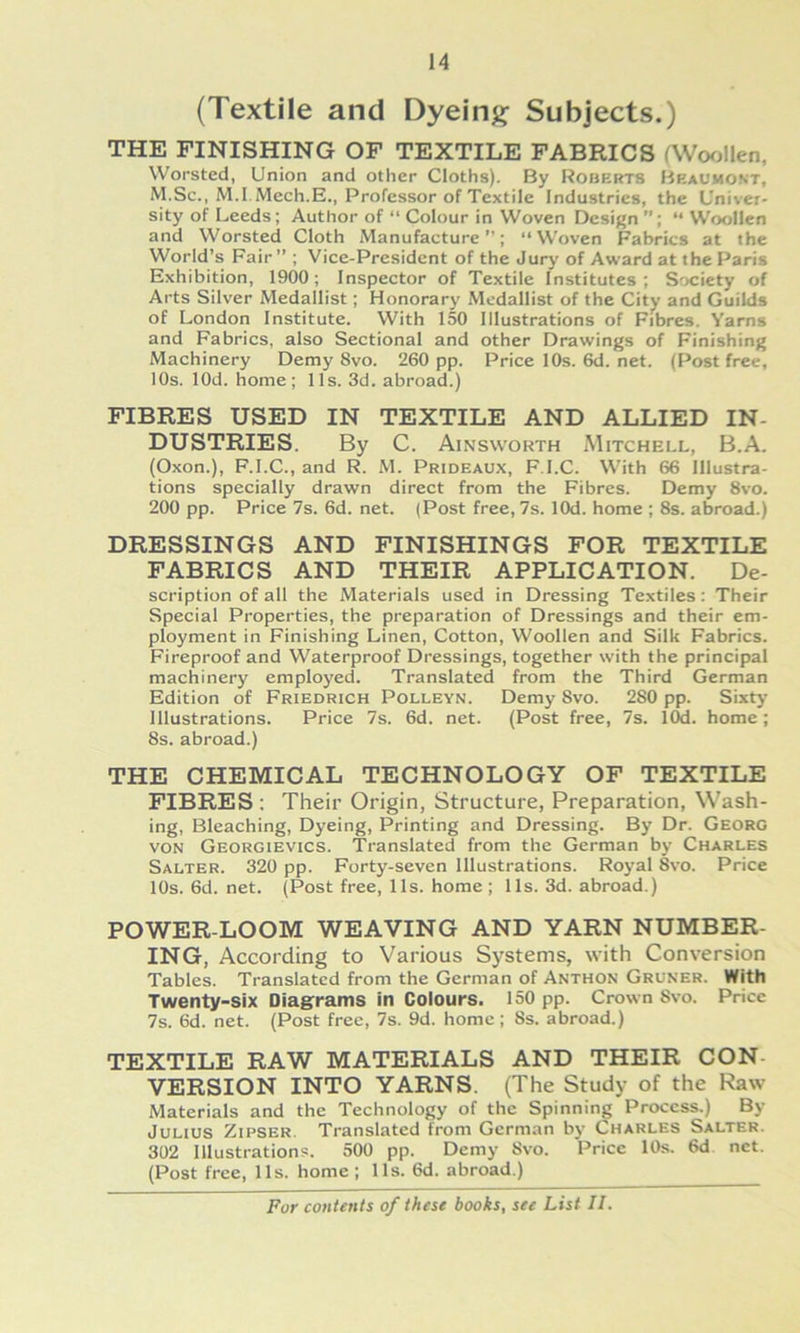 (Textile and Dyein^ Subjects.) THE FINISHING OF TEXTILE FABRICS rWofjllen, Worsted, Union and other Cloths). By Roberts Heauwost, M.Sc., M.I.Mech.E., Professor of Textile Industries, the Univer- sity of Leeds; Author of “ Colour in Woven Design ”; “ Woollen and Worsted Cloth Manufacture ”; “Woven Fabrics at the World’s Fair” ; Vice-President of the Jury of Award at the Paris Exhibition, 1900; Inspector of Textile Institutes; Society of Arts Silver Medallist; Honorary Medallist of the City and Guilds of London Institute. With 150 Illustrations of Fibres. Yarns and Fabrics, also Sectional and other Drawings of Finishing Machinery Demy 8vo. 260 pp. Pricel0s.6d.net. (Post free, 10s. lOd. home; 11s. 3d. abroad.) FIBRES USED IN TEXTILE AND ALLIED IN- DUSTRIES. By C. Ainsworth Mitchell, B.A. (Oxon.), F.I.C., and R. M. Prideaux, F I.C. With 66 Illustra- tions specially drawn direct from the Fibres. Demy 8vo. 200 pp. Price 7s. 6d. net. (Post free, 7s. lOd. home ; 8s. abroad.) DRESSINGS AND FINISHINGS FOR TEXTILE FABRICS AND THEIR APPLICATION. De- scription of all the Materials used in Dressing Textiles : Their Special Properties, the preparation of Dressings and their em- ployment in Finishing Linen, Cotton, Woollen and Silk Fabrics. Fireproof and Waterproof Dressings, together with the principal machinery emploj'ed. Translated from the Third German Edition of Friedrich Polleyn. Demy 8vo. 280 pp. Sixty Illustrations. Price 7s. 6d. net. (Post free, 7s. lOd. home; 8s. abroad.) THE CHEMICAL TECHNOLOGY OF TEXTILE FIBRES ; Their Origin, Structure, Preparation, Wash- ing, Bleaching, Dyeing, Printing and Dressing. By Dr. Georg VON Georgievics. Translated from the German by Charles Salter. 320 pp. Forty-seven Illustrations. Royal 8vo. Price 10s. 6d. net. (Post free, 11s. home ; 11s. 3d. abroad.) POWER-LOOM WEAVING AND YARN NUMBER- ING, According to Various Systems, with Conversion Tables. Translated from the German of Anthon Grüner. With Twenty-Six Diagrrams In Colours. 150 pp. Crown 8vo. Price 7s. 6d. net. (Post free, 7s. 9d. home; 8s. abroad.) TEXTILE RAW MATERIALS AND THEIR CON- VERSION INTO YARNS. (The Study of the Raw Materials and the Technology of the Spinning Proccss.) By Julius Zipser. Translated from German by Charles Salter. 302 Illustration?. 500 pp. Demy 8vo. Price 10s. 6d net. (Post free, 11s. home ; 11s. 6d. abroad.)