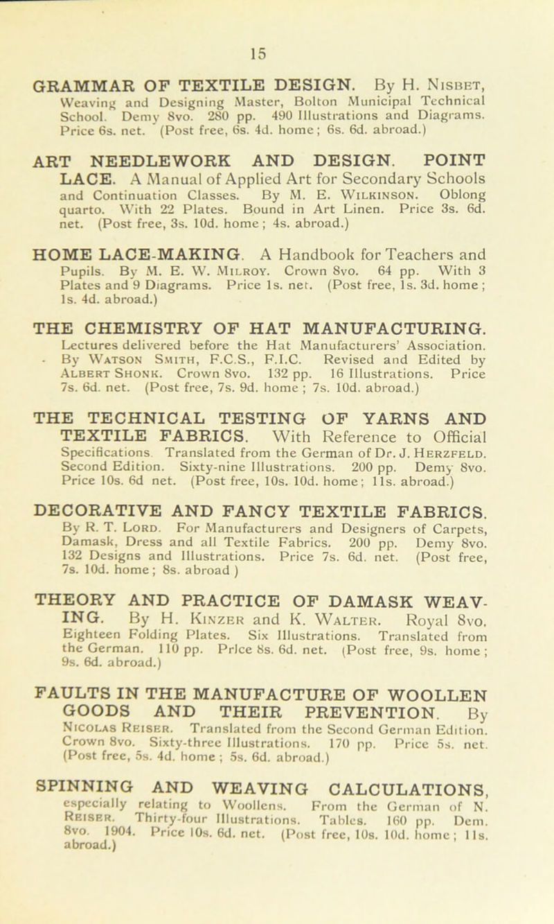 GRAMMAR OF TEXTILE DESIGN. By H. Nisbet, VVeavinj; and Designing Master, Bolton Municipal Technical School. Demy 8vo. 280 pp. 490 Illustrations and Diagrams. Price 6s. net. (Post free, 6s. 4d. home; 6s. 6d. abroad.) ART NEEDLEWORK AND DESIGN. POINT LAGE. A Manual of Applied Art for Secondary Schools and Continuation Classes. By M. E. Wilkinson. Oblong quarto. With 22 Plates. Bound in Art Linen. Price 3s. 6d. net. (Post free, 3s. lOd. home; 4s. abroad.) HOME LACE-MAKING. A Handbook forTeachers and Pupils. By M. E. W. xVIilroy. Crown 8vo. 64 pp. With 3 Plates and 9 Diagrams. Price Is. net. (Post free, Is. 3d. home ; Is. 4d. abroad.) THE CHEMISTRY OP HAT MANUFACTURING. Lectures delivered before the Hat Manufacturers’ Association. By Watson S.mith, F.C.S., F.I.C. Revised and Edited by Albert Shonk. Crown 8vo. 132 pp. 16 Illustrations. Price 7s. 6d. net. (Post free, 7s. 9d. home ; 7s. lOd. abroad.) THE TECHNICAL TESTING OP YARNS AND TEXTILE FABRICS. With Reference to Offlcial Specifications Translated from the German of Dr. J. Herzfeld. Second Edition. Sixty-nine Illustrations. 200 pp. Demy 8vo. Price 10s. 6d net. (Post free, 10s. lOd. home; 11s. abroad.) DECORATIVE AND FANCY TEXTILE FABRICS. By R. T. Lord. For Manufacturers and Designers of Carpets, Damask, Dress and all Textile Fabrics. 200 pp. Demy 8vo. 132 Designs and Illustrations. Price 7s. 6d. net. (Post free, 7s. lOd. home; 8s. abroad ) THEORY AND PRACTICE OF DAMASK WEAV- ING. By H. Kinzer and K. Walter. Royal 8vo. Eighteen Folding Plates. Six Illustrations. Translated from the German. 110 pp. Prlce8s.6d.net. (Post free, 9s. home; 9s. 6d. abroad.) FAULTS IN THE MANUPACTURE OF WOOLLEN GOODS AND THEIR PREVENTION. By Nicolas Reiser. Translated from the Second German Edition. Crown 8vo. Sixty-three Illustrations. 170 pp. Price 5s. net. (Post free, 5s. 4d. home ; 5s. 6d. abroad.) SPINNING AND WEAVING CALCULATIONS, especially relating to Woollens. From the German of N. Reiser. Thirty-four Illustrations. Tables. 160 pp. Dem. 8vo. 1904. Price lOs. 6d. net. (Post free, lOs. lOd. home; 11s. abroad.)