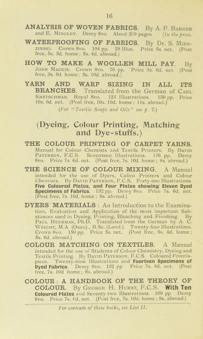 ANALYSIS OF WOVEN FABRICS. By A. FUrkkr and E. Midgley. Demy 8vo. Alwut 2r0 pages [In Ihe prest. WATERPROOFING OF FABRICS. By Dr. S. Mier- ziNSKi. Crown 8vo. 104 pp. 29 Illus. Price 5s. net. (Post free, 5s. 3d. home; 5s. 4d. abroad.) HOW TO MAKE A WOOLLEN MILL PAY. By John Mackie. Crown 8vo. 76 pp. Price 3s. 6d. net. (Post free, 3s. 9d. home; 3s. lOd. abroad.) YARN AND W.ARP SIZING IN ALL ITS BRANCHES. Translated from the German of Carl Kretschmar. Royal 8vo. 123 Illustrations. 150 pp. Price 10s. 6d. net. (Post free, 10s. lOd. home; 11s. abroad.) {For Textile Soaps and Oils see p. 7.) (Dyeing, Colour Printing, Matching and Dye=stuffs.) THE COLOUR PRINTING OF CARPET YARNS. Manual for Colour Chemists and Textile Printers. By David Paterson, F.C.S. Seventeen Illustrations. 136 pp. Demy 8vo. Price 7s. 6d. net. (Post free, 7s. lOd. home ; 8s. abroad.) THE SCIENCE OF COLOUR MIXING. A Manual intended for the use of Dyers, Calico Printers and Colour Chemists. By David Paterson, F.C.S. Fort3--one Illustrations. Five Coloured Plates, and Four Plates showingr Eleven Dyed Specimens of Fabrics. 132 pp. Demy 8vo. Price 7s. 6d. net. (Post free, 7s. lOd. home ; 8s. abroad.) DYERS’ MATERIALS : An Introduction to the Examina- tion, Evaluation and Application of the most important Sub- stances used in Dyeing, Pi'inting, Bleaching and Finishing. Bj* Paul Heerman, Ph.D. Translated from the German bj’ A. C. Wright, M.A. (Oxon)., B.Sc. (Lond.). Twentj^-four Illustrations. Crown 8vo. 150 pp. Price 5s.net. (Post free, 5s. 4d. home; 5s. 6d. abroad.) COLOUR MATCHING ON TEXTILES. A .Manual intended for the use of Students of Colour Chemistrj', Dj'eing and Textile Printing. By David Paterson, F.C.S. Coloured Frontis- piece. Twentj'-nine Illustrations and Fourteen Specimens of Dyed Fabrics. Demy 8vo. 132 pp. Price 7s. 6d. net. (Post free, 7s. lOd home; 8s. abroad.) COLOUR : A HANDBOOK OF THE THEORY OF COLOUR. By George H. Hurst, F.C.S. With Ten Coloured Plates and Seventy two Illustrations. 160 pp Demj- 8vo. Price 7s. t'd. net. (Post free, 7s. lOd. home ; 8s. abroad.)