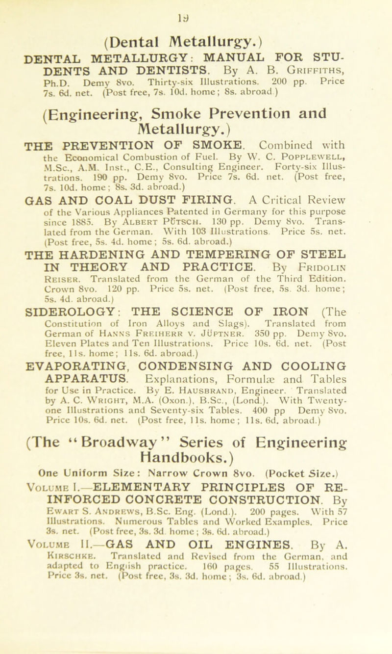 (Dental Metallurgy.) DENTAL METALLURGY: MANUAL FOR STU- DENTS AND DENTISTS. By A. B. Griffiths, Ph.D. Demy 8vo. Thirty-six Illustrations. 200 pp. Price 7s. 6d. net. (Post free, 7s. lOd. homc; 8s. abroad ) (Engineering, Smoke Prevention and Metallurgy.) THE PREVENTION OF SMOKE. Combined with the Economical Combustion of Fuel. By W. C. Popplewell, .M.Sc., A.M. Inst., C.E., Consulting Engineer. Forty-six Illus- trations. 190 pp. Demy 8vo. Price 7s. 6d. net. (Post free, 7s. lOd. Home ; 8s. 3d. abroad.) GAS AND GOAL DUST FIRING. A Critical Review of the Various Appliances Patented in Germany for this purpose since 1885. By Albert PBtsch. 130 pp. Demy 8vo. Trans- lated from the German. With 103 Illustrations. Price 5s. net. (Post free, 5s. 4d. home; 5s. 6d. abroad.) THE HARDENING AND TEMPERING OF STEEL IN THEORY AND PRACTICE. By Fridolin Reiser. Translated from the German of the Third Edition. Crown 8vo. 120 pp. Price 5s. net. (Post free, 5s. 3d. home; 5s. 4d. abroad.) SIDEROLOGY; THE SCIENCE OF IRON (The Constitution of Iron Alloys and Slags). Translated from German of Hanns Freiherr v. Jüptner. 350 pp. Demy 8vo. Eleven Plates and Ten Illustrations. Price 10s. 6d. net. (Post free, 11s. home; 11s. 6d. abroad.) EVAPORATING, CONDENSING AND COOLING APPARATUS. Explanations, Formulae and Tables for Use in Practice. By E. Hausbrand, Engineer. Translated by A. C. Wright, M.A. (Oxon.), B.Sc., (Lond.). With Twenty- one Illustrations and Seventy-six Tables. 400 pp Demy 8vo. Price 10s. 6d. net. (Post free, 11s. home; 11s. 6d. abroad.) (The “Broadway” Series of Engineering Handbooks.) One Uniform Size: Narrow Crown 8vo. (Pocket Size.) VoLu.ME I.—ELEMENTARY PRINCIPLES OF RE- INFORCED CONCRETE CONSTRUCTION. By Ewart S. Andrews, B.Sc. Eng. (Lond.). 200 pages. With 57 Illustrations. Numcrous Tables and Worked Examplcs. Price 3s. net. (Post free, 3s. 3d home ; 3s. 6d. abroad.) Volume II.—GAS AND OIL ENGINES. By A. Kirschkb. Translated and Revised from the German, and adapted to Engiish practice. 160 pages. 55 Illustrations. Price 3s. net. (Post free, 3s. 3d. homc ; 3s. 6d. abroad.)