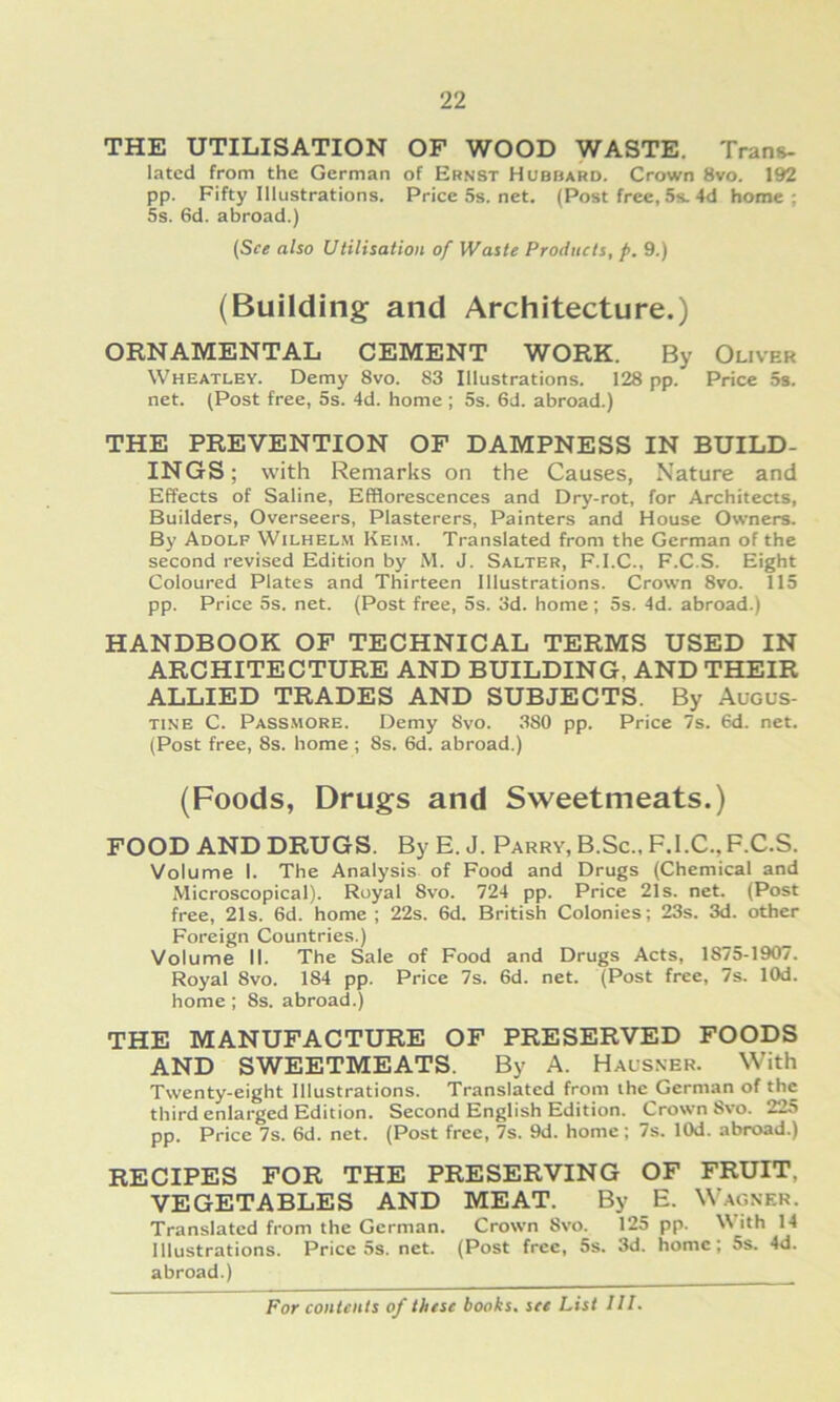 THE UTILISATION OF WOOD WASTE. Trans- latcd from the German of Ernst Hubbard. Crown 8vo. 192 pp. Fifty Illustrations. PriceSs.net. (Post free, 5». 4d home ; 5s. 6d. abroad.) (Sr« also Utilisation of Waste Products, p. 9.) (Building and Architecture.) ORNAMENTAL GEMENT WORK. By Oliver Wheatley. Demy 8vo. 83 Illustrations. 128 pp. Price Ss. net. (Post free, 5s. 4d. home ; 5s. 6d. abroad.) THE PREVENTION OF DAMPNESS IN BUILD- INGS; with Remarks on the Causes, Nature and Effects of Saline, Efflorescences and Dry-rot, for Architects, Builders, Overseers, Plasterers, Painters and House Owners. By Adolf Wilhelm Kei.m. Translated from the German of the second revised Edition by M. J. Salter, F.I.C., F.C.S. Eight Coloured Plates and Thirteen Illustrations. Crown 8vo. 115 pp. Price 5s. net. (Post free, 5s. 3d. home; 5s. 4d. abroad.) HANDBOOK OF TECHNICAL TERMS USED IN ARCHITECTURE AND BUILDING, AND THEIR ALLIED TRADES AND SUBJECTS. By Augus- tine C. Pass.more. Demy 8vo. 380 pp. Price 7s. 6d. net. (Post free, 8s. home ; 8s. 6d. abroad.) (Foods, Drugs and Sweetmeats.) FOOD AND DRUGS. By E. J. Parry, B.Sc., F.I.C., F.C.S. Volume I. The Analysis, of Food and Drugs (Chemical and Microscopical). Royal 8vo. 724 pp. Price 21s. net. (Post free, 21s. 6d. home ; 22s. 6d. British Colonies; 23s. 3d. other Foreign Countries.) Volume II. The Sale of Food and Drugs Acts, 1875-1907. Royal 8vo. 184 pp. Price 7s. 6d. net. (Post free, 7s. lOd. home ; 8s. abroad.) THE MANUFACTURE OF PRESERVED FOODS AND SWEETMEATS. By A. Hausner. With Twenty-eight Illustrations. Translated from the German of the third enlarged Edition. Second English Edition. Crown Svo. 225 pp. Price 7s. 6d. net. (Post free, 7s. 9d. home ; 7s. lOd. abroad.) RECIPES FOR THE PRESERVING OF FRUIT, VEGETABLES AND MEAT. By E. W.agner. Translated from the German. Crown 8vo. 125 pp. With 14 Illustrations. Price 5s. net. (Post free, 5s. 3d. home; 5s. 4d. abroad.)