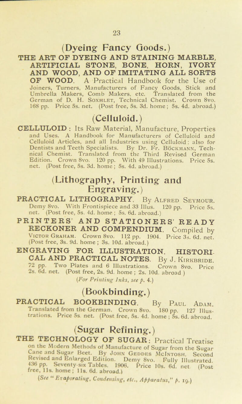 (Dyeing Fancy Goods.) THE ART OF DYEING AND STAINING MARBLE, ARTIFICIAL STONE, BONE, HORN, IVORY AND WOOD, AND OF IMITATING ALL SORTS OF WOOD. A Practical Handbook for the Use of Joiners, Turners, Manufacturers of Fancy Goods, Stick and Umbrella Makers, Comb Makers, etc. Translated froni the German of D. H. Soxhlet, Technical Chemist. Crown 8vo. 168 pp. Price 5s. net. (Post free, 5s. 3d. home ; 5s. 4d. abroad.) (Celluloid.) CELLULOID : Its Raw Material, Manufacture, Properties and Uses. A Handbook for Manufacturers of Celluloid and Celluloid Articles, and all Industries using Celluloid ; also for Dentists and Teeth Specialists. By Dr. Fr. Böck.mann, Tech- nical Chemist. Translated from the Third Revised German Edition. Crown 8vo. 120 pp. With 49 lllustrations. Price 5s. net. (Post free, 5s. 3d. home; 5s. 4d. abroad.) (Lithography, Printing: and Engraving.) PRACTICAL LITHOGRAPHY. By Alfred Seyhour. Demy 8vo. With Frontispiece and 33 Illus. 120 pp. Price 5s. net. (Post free, 5s. 4d. home ; 5s. 6d. abroad.) PRINTERS’ AND STATIONERS’ READY RECKONER AND COMPENDIUM. Compiled by V’icTOR Graham. Crown 8vo. 11.2 pp. 1904. Price3.-s.6d.net. (Post free, 3s. 9d. home; 3s. lOd. abroad.) ENGRAVING FOR ILLUSTRATION. HISTORI- CAL AND PRACTICAL NOTES. By J. Kirkbride. 72 pp. Two Plates and 6 lllustrations. Crown 8vo. Price 2s. 6d. net. (Post free, 2s. 9d. home ; 2s. lOd. abroad ) (For Printing Jnks, see p. 4.) (Bookbinding.) PRACTICAL BOOKBINDING. By Paul Adam. Translated from the German. Crown 8vo. 180 pp. 127 lllus- trations. Price 5s net. (Post free, 5s. 4d. home ; 5s. 6d. abroad. (Sugar Refining.) THE TECHNOLOGY OF SUGAR: Practical Treatise on the .Modern .Methods of Manufacture of Sugar from the Sugar Cane and Su^ar Beet. By John Geddks McIntosh. Sccond Revised and Eniarged Edition. Demy 8vo. Fully Illustratcd. 4.36 pp. Seventy six Tables. 1906. Price 10s. 6d. net (Post free, 11s. home; lls. 6d. abroad.l (See “ Et aporaling, Coitdeiisiiig, etc., Apparatus, p. ig.)