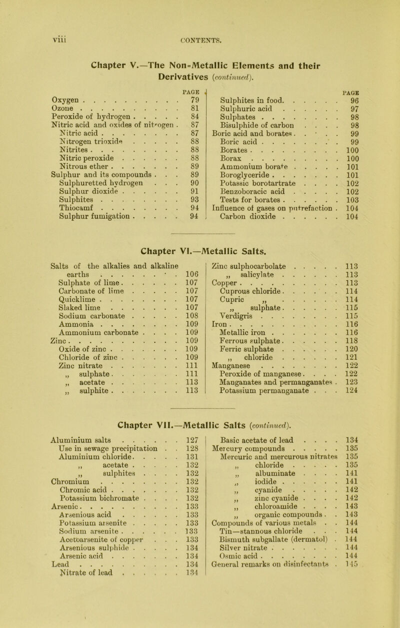 Chapter V.—The Non=Metallic Elements and their Derivatives {continued). PAGE , Oxygen 79 Ozone 81 Peroxide of hydrogen 84 Nitric acid and oxides of nit*-ogen . 87 Nitric acid 87 Nitrogen trioxide 88 Nitrites 88 Nitric peroxide 88 Nitrous ether 89 Sulphur and its compounds ... 89 Sulphuretted hydrogen ... 90 Sulphur dioxide 91 Sulphites 93 Thiocamf 94 Sulphur fumigation 94 PAGE Sulphites in food 96 Sulphuric acid 97 Sulphates 98 Bisulphide of carbon .... 98 Boric acid and borates. . • . . 99 Boric acid 99 Borates 100 Borax 100 Ammonium borate 101 Boroglyceride 101 Potassic boro tartrate . . . . 102 Benzoboracic acid 102 Tests for borates 103 Influence of gases on putrefaction . 104 Carbon dioxide 104 Chapter VI.—Metallic Salts. Salts of the alkalies and alkaline earths • . 106 Sulphate of lime 107 Carbonate of lime 107 Quicklime 107 Slaked lime 107 Sodium carbonate 108 Ammonia 109 Ammonium carbonate . . . . 109 Zinc 109 Oxide of zinc 109 Chloride of zinc 109 Zinc nitrate Ill „ sulphate Ill „ acetate 113 ,, sulphite 113 Zinc sulphocarbolate 113 „ salicylate 113 Copper 113 Cuprous chloride 114 Cupric „ 114 „ sulphate 115 Verdigris 115 Iron 116 Metallic iron 116 Ferrous sulphate 118 Ferric sulphate 120 ,, chloride 121 Manganese 122 Peroxide of manganese.... 122 Manganates and permanganates . 123 Potassium permanganate . . . 124 Chapter VII.—Metallic Salts {continued). Aluminium salts 127 I Use in sewage precipitation . 128 ' Aluminium chloride 131 | ,, acetate 132 „ sulphites . . . . 132 Chromium 132 Chromic acid 132 Potassium bichromate .... 132 Arsenic 133 Arsenious acid 133 Potassium arsenite 133 Sodium arsenite 133 Acetoarsenite of copj^er . . . 133 Arsenious sulphide 134 Arsenic acid 134 Lead 134 Nitrate of lead 134 Basic acetate of lead . . . . 134 Mercury compounds 135 Mercuric and mercurous nitrates 135 „ chloride 135 „ albuminate . . . . 141 „ iodide 141 „ cyanide 142 ,, zinc cyanide .... 142 ,, chloroamide . . . . 143 „ organic compounds. . 143 Compounds of various metals . . 144 Tin—stannous chloride . . . 144 Bismuth subgallate (dermatol) . 144 Silver nitrate 144 Osmic acid 144 General remarks on disinfectants . 115