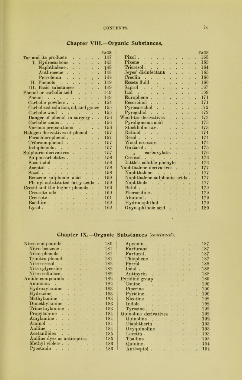 Chapter VIII.—Organic Substances. PAGE Tar and its products 147 I. Hydrocarbons 143 Naphthalene X48 Anthracene 148 Petroleum ...... 148 II. Phenols ....... 149 III. Basic substances . . . . 149 Phenol or carbolic acid . . . . 149 Phenol 149 Carbolic powders ... . . 154 Carbolised solution, oil, and gauze 155 Carbolic wool 155 Danger of phenol in surgery . . 156 Carbolic soaps 156 Various preparations . . . . 156 Halogen derivatives of phenol . . 157 Parachlorophenol 157 Tribromophenol 157 lodophenols 157 Sulphuric derivatives . . . . . 157 Sulphocarbolates 158 Sozo-iodol 158 Aseptol 158 Sozal 158 Benzene sulphonic acid . . . 159 Ph nyl substituted fatty acids . 159 CresOl and the higher phenols . . 160 Creosote oils 160 Creosote 161 Bacillite 162 Lysol 162 PAGE Pixol 163 Pixene 163 Tricresol 164 Jeyes’ disinfectant 165 Creolin 166 Essets fluid 166 Saprol . . • 167 Izal 169 Europhene 171 Eesorcinol 171 Pyrocatechol 172 Pyrogallol 172 Wood-tar derivatives 173 Pyroligneous acid 173 Stockholm tar 173 Eetinol 174 Eesol 174 Wood creosote 174 Guaiacol 175 „ carboxylate 176 Creosol 176 Little’s soluble phenyle . . . 176 Naphthalene derivatives . . . . 177 Naphthalene 177 Naphthalene-sulphonic acids. . 177 Naphthols 177 Betol 179 Microcidine 179 Alumnol 179 Hydronaphthol 179 Oxynaphthoic acid 180 Chapter IX.—Organic Substances (continued). Nitrocompounds .... . . 180 Nitro-benzene . . 181 Nitro-pheuols . . 181 Trinitro-phenol .... . . 181 Nitro-cresol . . 182 Nitro-glycerine .... . . 182 Nitro-cellulose . . 182 Amido-compounds .... . . 182 Ammonia . . 182 Hydroxylamine .... . . 183 Hydrazine . . 183 Methylamine . . 183 Dimethylamine .... . . 183 Trimethylamine .... . . 183 Propylamine . . 184 Amylamine . . 184 Aminol . . 184 Aniline . . 184 Acetanilides . . 185 Aniline dyes as antiseptics . . 185 Methyl violet^' . . 186 Pyoctanin .• . 186 Apyonin . 187 Furfurane . 187 Furfurol . 187 Thiophene . 187 Pyrrol . 188 lodol . 188 Antipyrin . 188 Pyridine group . 189 Conine . 190 Piperine . . . 190 Pyridine . 190 Nicotine . 192 Indole . 192 Tyrosine . 192 Quinoline derivatives .... . 192 Quinoline . 192 Diaphtherin ..... . 193 Oxyquinoline . 193 Loretin . 193 Thalline . 193 Quinine . 194 Antiseptol . 194