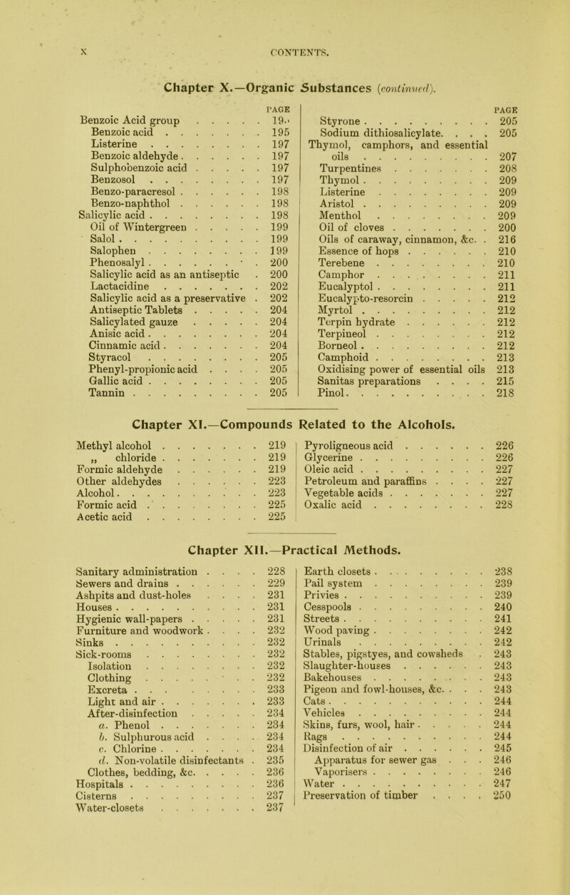 Chapter X.—Organic Substances (continvcd). PAGE Benzoic Acid group 19.- Benzoic acid 195 Listerine 197 Benzoic aldehyde 197 Sulphobenzoic acid 197 Benzosol 197 Benzo-paracresol 198 Benzo-naphthol 198 Salicylic acid 198 Oil of Wintergreen 199 Salol 199 Salophen 199 Phenosalyl • . 200 Salicylic acid as an antiseptic . 200 Lactacidine 202 Salicylic acid as a preservative . 202 Antiseptic Tablets 204 Salicylated gauze 204 Anisic acid 204 Cinnamic acid 204 Styracol 205 Phenyl-propionic acid .... 205 Gallic acid 205 Tannin 205 PAGE Styrone 205 Sodium dithiosalicylate. . . . 205 Thymol, camphors, and essential oils 207 Turpentines Thymol Listerine Aristol Menthol Oil of cloves Oils of caraway, cinnamon, &c. . Essence of hops Terebene Camphor Eucalyptol Eucalypto-resorcin Myrtol Terpin hydrate Terpineol Borneol Camphoid Oxidising power of essential oils Sanitas preparations .... Pinol 208 209 209 209 209 200 216 210 210 211 211 212 212 212 212 212 213 213 215 218 Chapter XI.—Compounds Methyl alcohol .... ... 219 „ chloride .... ... 219 Formic aldehyde ... 219 Other aldehydes ... 223 Alcohol ... 223 Formic acid .' . ... 225 Acetic acid ... 225 Related to the Alcohols. Pyroligneous acid 226 Glycerine 226 Oleic acid 227 Petroleum and paraffins .... 227 Vegetable acids 227 Oxalic acid 228 Chapter XII.—Practical Methods. Sanitary administration .... 228 Sewers and drains 229 Ashpits and dust-holes .... 231 Houses 231 Hygienic wall-papers 231 Furniture and woodwork .... 232 Sinks 232 Sick-rooms 232 Isolation 232 Clothing • . . 232 Excreta ... 233 Light and air 233 After-disinfection 234 a. Phenol 234 h. Sulphurous acid .... 234 c. Chlorine 234 (1. Non-volatile disinfectants . 235 Clothes, bedding, &c 236 Hospitals 236 Cisterns 237 Water-closets 237 Earth closets 238 Pail system 239 Privies 239 Cesspools 240 Streets 241 Wood paving 242 Urinals 242 Stables, pigstyes, and cowsheds . 243 Slaughter-houses 243 Bakehouses 243 Pigeon and fowl-houses, &c. . . . 243 Cats 244 Vehicles 244 Skins, furs, wool, hair 244 Rags 244 Disinfection of air 245 Apparatus for sewer gas . . . 246 Vaporisers 246 Water 247 Preservation of timber . , . , 250