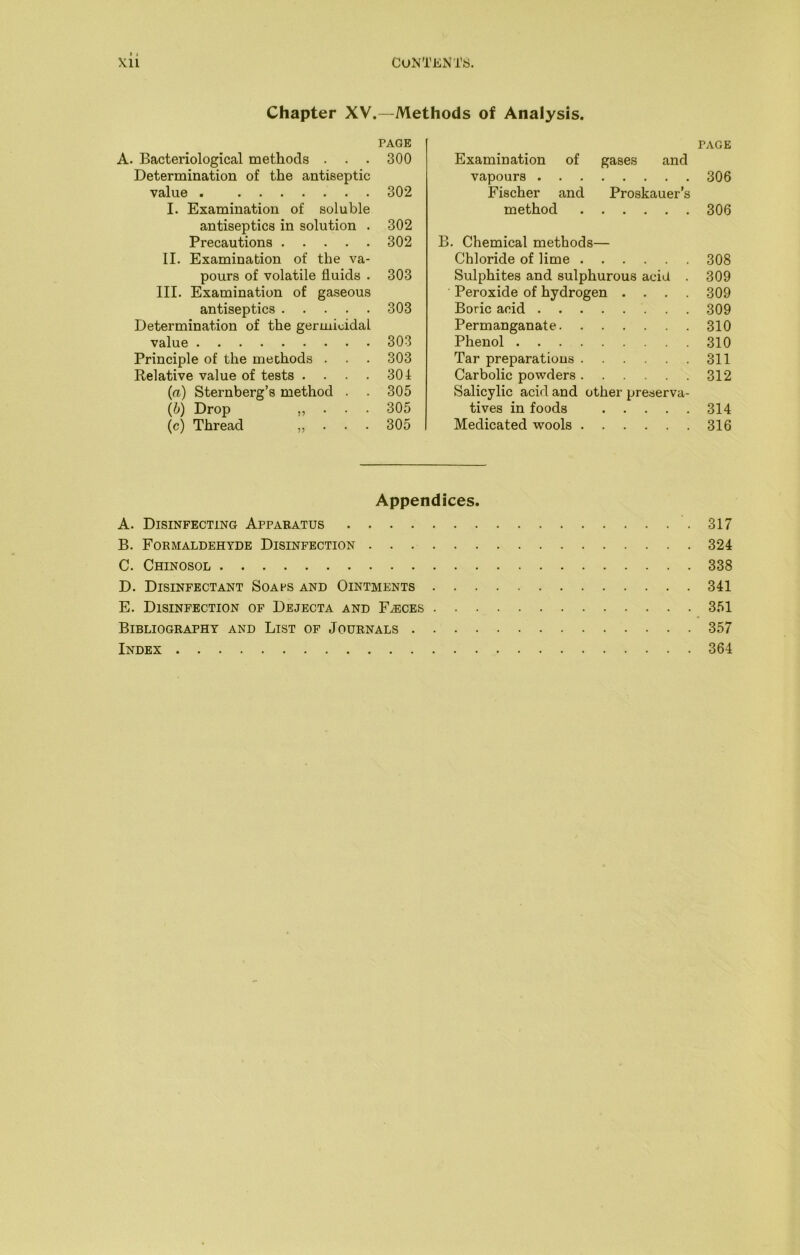 Chapter XV.—Methods of Analysis. PAGE A. Bacteriological methods . . . 300 Determination of the antiseptic value . 302 I. Examination of soluble antiseptics in solution . 302 Precautions 302 II. Examination of the va- pours of volatile fluids • 303 III. Examination of gaseous antiseptics 303 Determination of the germicidal value 303 Principle of the methods . . . 303 Relative value of tests . . . . 301 {a) Sternberg’s method . . 305 (b) Drop . 305 (c) Thread „ . . . 305 PAGE Examination of gases and vapours 306 Fischer and Proskauer’s method 306 B. Chemical methods— Chloride of lime 308 Sulphites and sulphurous acid . 309 Peroxide of hydrogen .... 309 Boric acid 309 Permanganate 310 Phenol 310 Tar preparations 311 Carbolic powders 312 Salicylic acid and other preserva- tives in foods 314 Medicated wools 316 Appendices. A. Disinfecting Apparatus 317 B. Formaldehyde Disinfection 324 C. Chinosol 338 D. Disinfectant Soafs and Ointments 341 E. Disinfection of Dejecta and Faeces 351 Bibliography and List of Journals 357 Index 364