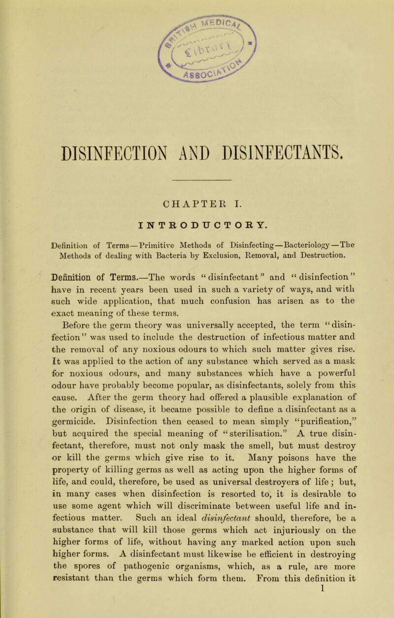 INTRODUCTORY. Definition of Terms — Primitive Methods of Disinfecting—Bacteriology — The Methods of dealing with Bacteria by Exclusion, Removal, and Destruction. Definition of Terms.—The words “disinfectant” and “disinfection” have in recent years been used in such a variety of ways, and with such wide application, that much confusion has arisen as to the exact meaning of these terms. Before the germ theory was universally accepted, the term “disin- fection” was used to include the destruction of infectious matter and the removal of any noxious odours to which such matter gives rise. It was applied to the action of any substance which served as a mask for noxious odours, and many substances which have a powerful odour have probably become popular, as disinfectants, solely from this cause. After the germ theory had offered a plausible explanation of the origin of disease, it became possible to define a disinfectant as a germicide. Disinfection then ceased to mean simply “purification,” but acquired the special meaning of “sterilisation.” A true disin- fectant, therefore, must not only mask the smell, but must destroy or kill the germs which give rise to it. Many poisons have the property of killing germs as well as acting upon the higher forms of life, and could, therefore, be used as universal destroyers of life; but, in many cases when disinfection is resorted to, it is desirable to use some agent which will discriminate between useful life and in- fectious matter. Such an ideal disinfectant should, therefore, be a substance that will kill those germs which act injuriously on the higher forms of life, without having any marked action upon such higher forms. A disinfectant must likewise be efficient in destroying the spores of pathogenic organisms, which, as a rule, are more resistant than the germs which form them. From this definition it 1