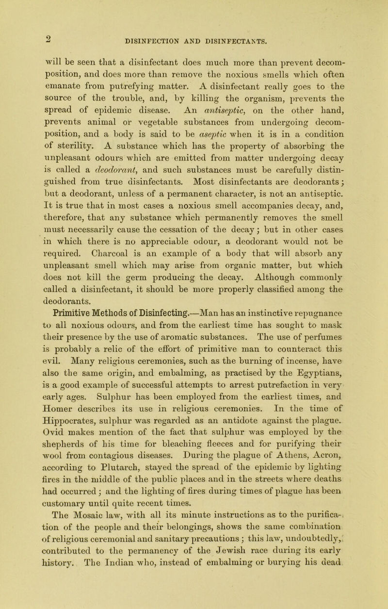 9 DISINFECTION AND DISINFECTAlsTS. will be seen that a disinfectant does much more than prevent decom- position, and does more than remove the noxious smells which often emanate from putrefying matter. A disinfectant really goes to the source of the trouble, and, by killing the organism, prevents the spread of epidemic disease. An antiseptic, on the other hand, prevents animal or vegetable substances from undergoing decom- position, and a body is said to be aseptic when it is in a condition of sterility. A substance which has the property of absorbing the unpleasant odours which are emitted from matter undergoing decay is called a deodorant, and such substances must be carefully distin- guished from true disinfectants. Most disinfectants are deodorants; but a deodorant, unless of a permanent character, is not an antiseptic. It is true that in most cases a noxious smell accompanies decay, and, therefore, that any substance which permanently removes the smell must necessarily cause the cessation of the decay; but in other cases in which there is no appreciable odour, a deodorant would not be required. Charcoal is an example of a body that will absorb any unpleasant smell which may arise from organic matter, but which does not kill the germ producing the decay. Although commonly called a disinfectant, it should be more properly classified among the deodorants. Primitive Methods of Disinfecting.—Man has an instinctive repugnance to all noxious odours, and from the earliest time has sought to mask their presence by the use of aromatic substances. The use of perfumes is probably a relic of the elfort of primitive man to counteract this evil. Many religious ceremonies, such as the burning of incense, have also the same origin, and embalming, as practised by the Egyptians, is a good example of successful attempts to arrest putrefaction in very early ages. Sulphur has been employed from the earliest times, and Homer describes its use in religious ceremonies. In the time of Hippocrates, sulphur was regarded as an antidote against the plague. Ovid makes mention of the fact that sulphur was employed by the shepherds of his time for bleaching fleeces and for purifying their wool from contagious diseases. During the plague of Athens, Acron, according to Plutarch, stayed the spread of the epidemic by lighting fires in the middle of the public places and in the streets where deaths had occurred \ and the lighting of fires during times of plague has been customary until quite recent times. The Mosaic law, with all its minute instructions as to the purifica-. tion of the people and their belongings, shows the same combination of religious ceremonial and sanitary precautions ; this law, undoubtedly,' contributed to the permanency of the Jewish race during its early history. The Indian who, instead of embalming or burying his dead