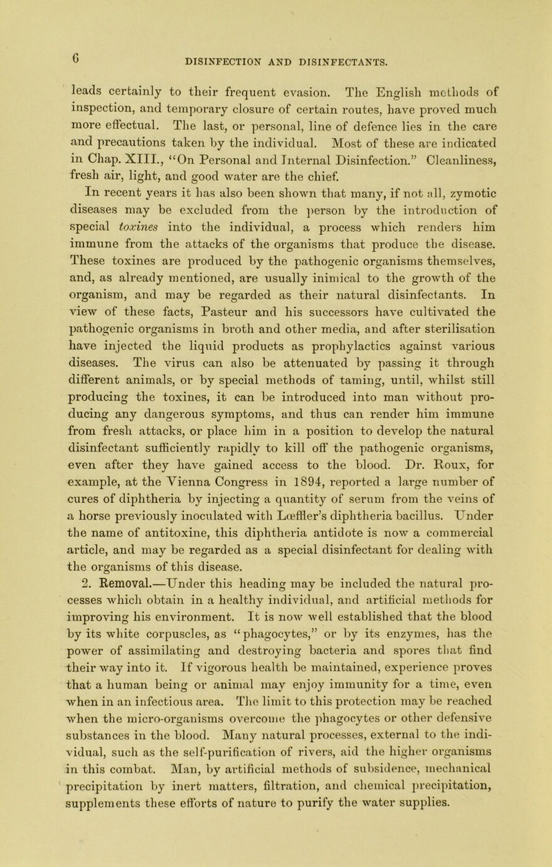 G leads certainly to their frequent evasion. The English methods of inspection, and temporary closure of certain routes, have proved much more efiectual. The last, or personal, line of defence lies in the care and precautions taken by the individual. Most of these are indicated in Chap. XIII., ‘‘On Personal and Internal Disinfection.” Cleanliness, fresh air, light, and good water are the chief. In recent years it has also been shown that many, if not all, zymotic diseases may be excluded from the ]>erson by the introduction of special toxines into the individual, a process which renders him immune from the attacks of the organisms that produce the disease. These toxines are produced by the pathogenic organisms themselves, and, as already mentioned, are usually inimical to the growth of the organism, and may be regarded as their natural disinfectants. In view of these facts, Pasteur and his successors have cultivated the pathogenic organisms in broth and other media, and after sterilisation have injected the liquid products as prophylactics against various diseases. The virus can also be attenuated by passing it through different animals, or by special methods of taming, until, whilst still producing the toxines, it can be introduced into man without pro- ducing any dangerous symptoms, and thus can render him immune from fresh attacks, or place him in a position to develop the natural disinfectant sufficiently rapidly to kill off the pathogenic organisms, even after they have gained access to the blood. Dr. Roux, for example, at the Vienna Congress in 1894, reported a large number of cures of diphtheria by injecting a quantity of serum from the veins of a horse previously inoculated with Loeffier’s diphtheria bacillus. Under the name of antitoxine, this diphtheria antidote is now a commercial article, and may be regarded as a special disinfectant for dealing with the organisms of tins disease. 2. Removal.—Under this heading may be included the natural pro- cesses which obtain in a healthy individual, and artificial methods for improving his environment. It is now well established that the blood by its white corpuscles, as “phagocytes,” or by its enzymes, has the power of assimilating and destroying bacteria and spores that find their way into it. If vigorous health be maintained, experience proves that a human being or animal may enjoy immunity for a time, even when in an infectious area. The limit to this protection may be reached when the micro-organisms overcome the phagocytes or other defensive substances in the blood. Many natural processes, external to the indi- vidual, such as the self-purification of rivers, aid the higher organisms in this combat. Man, by artificial methods of subsidence, mechanical ‘ precipitation by inert matters, filtration, and chemical precipitation, supplements these efforts of nature to purify the water supplies.