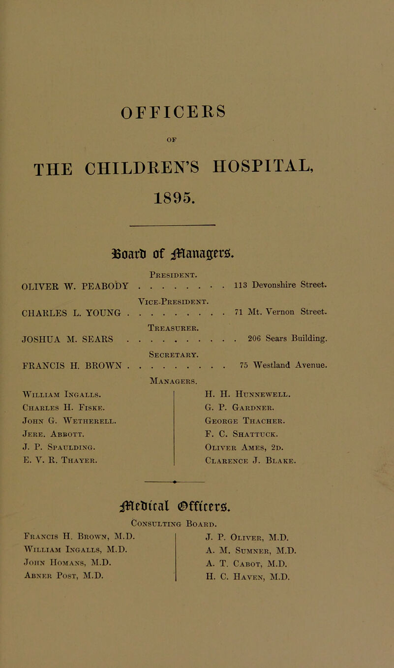 OFFICERS OF THE CHILDREN’S HOSPITAL, 1895. 56oartJ of Managers. President. OLIVER W. PEABODY . 113 Devonshire Street. Vice-President. CHARLES L. YOUNG 71 Mt. Vernon Street. Treasurer. JOSHUA M. SEARS 206 Sears Building. Secretary. FRANCIS H. BROWN 75 Westland Avenue. Managers. William Ingalls. Charles H. Fiske. John G. Wetherell. Jere. Abbott. J. P. Spaulding. E. V. 11. Thayer. H. FI. Hunnewell. G. P. Gardner. George Thacher. F. C. Shattuck. Oliver Ames, 2d. Clarence J. Blake. Jftetmal Officers. Consulting Board. Francis H. Brown, M.D. William Ingalls, M.D. John Homans, M.D. Abner Post, M.D. J. P. Oliver, M.D. A. M. Sumner, M.D. A. T. Cabot, M.D. H. C. Haven, M.D.