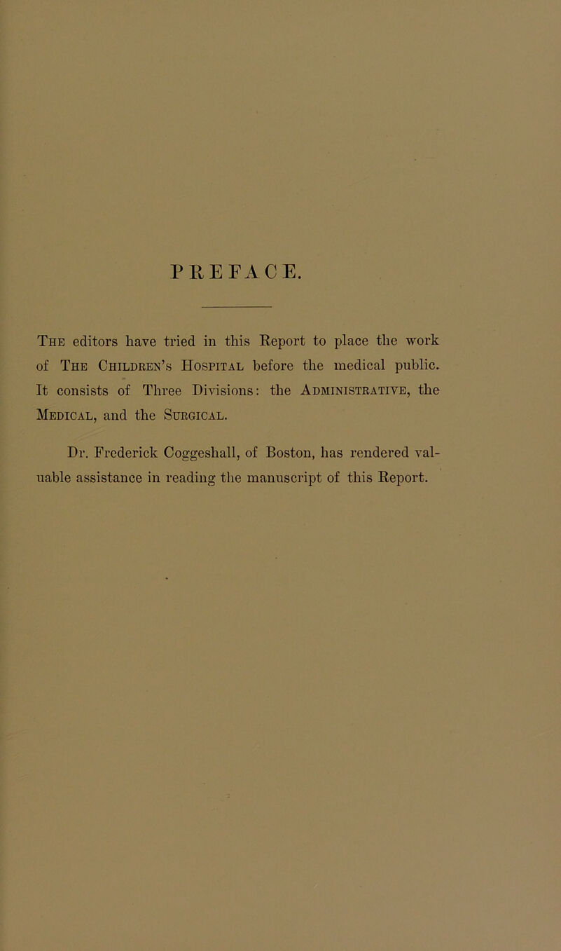 PREFACE. The editors have tried in this Report to place the work of The Children’s Hospital before the medical public. It consists of Three Divisions: the Administrative, the Medical, and the Surgical. Dr. Frederick Coggeshall, of Boston, has rendered val- uable assistance in reading the manuscript of this Report.