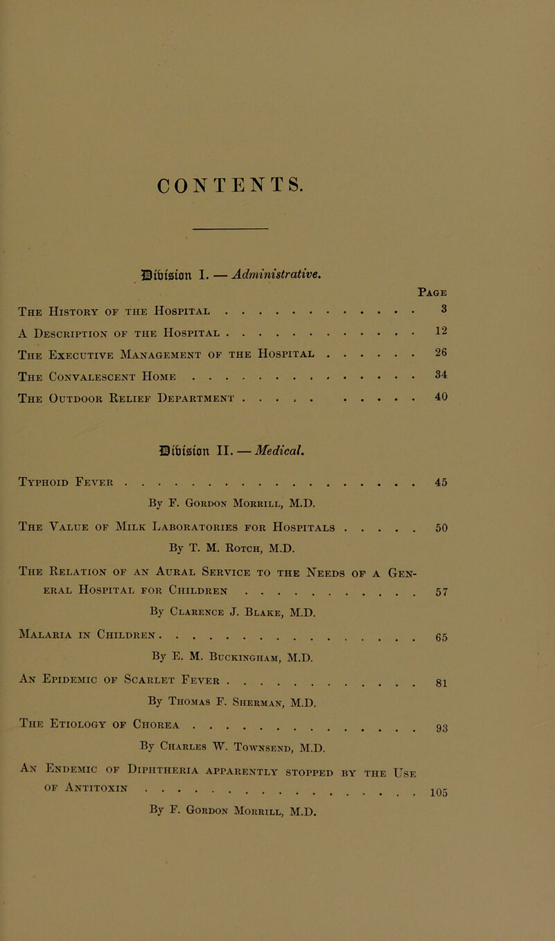 CONTENTS. HtbtSUJU I. —Administrative. Page The History of the Hospital 3 A Description of the Hospital 12 The Executive Management of the Hospital 26 The Convalescent Home 34 The Outdoor Relief Department ..... 40 UtbtStOn II.—Medical. Typhoid Fever 45 By F. Gordon Morrill, M.D. The Value of Milk Laboratories for Hospitals 50 By T. M. Rotch, M.D. The Relation of an Aural Service to the Needs of a Gen- eral Hospital for Children 57 By Clarence J. Blake, M.D. Malaria in Children By E. M. Buckingham, M.D. An Epidemic of Scarlet Fever 81 By Thomas F. Sherman, M.D. The Etiology of Chorea 93 By Charles W. Townsend, M.D. An Endemic of Diphtheria apparently stopped by the Use of Antitoxin 105 By F. Gordon Morrill, M.D.