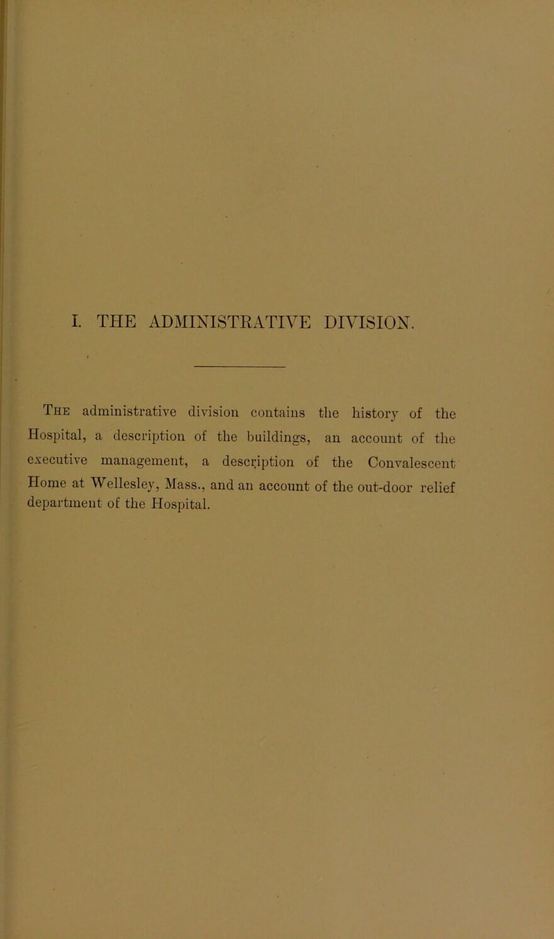 The administrative division contains the history of the Hospital, a description of the buildings, an account of the executive management, a description of the Convalescent Home at Wellesley, Mass., and an account of the out-door relief department of the Hospital.
