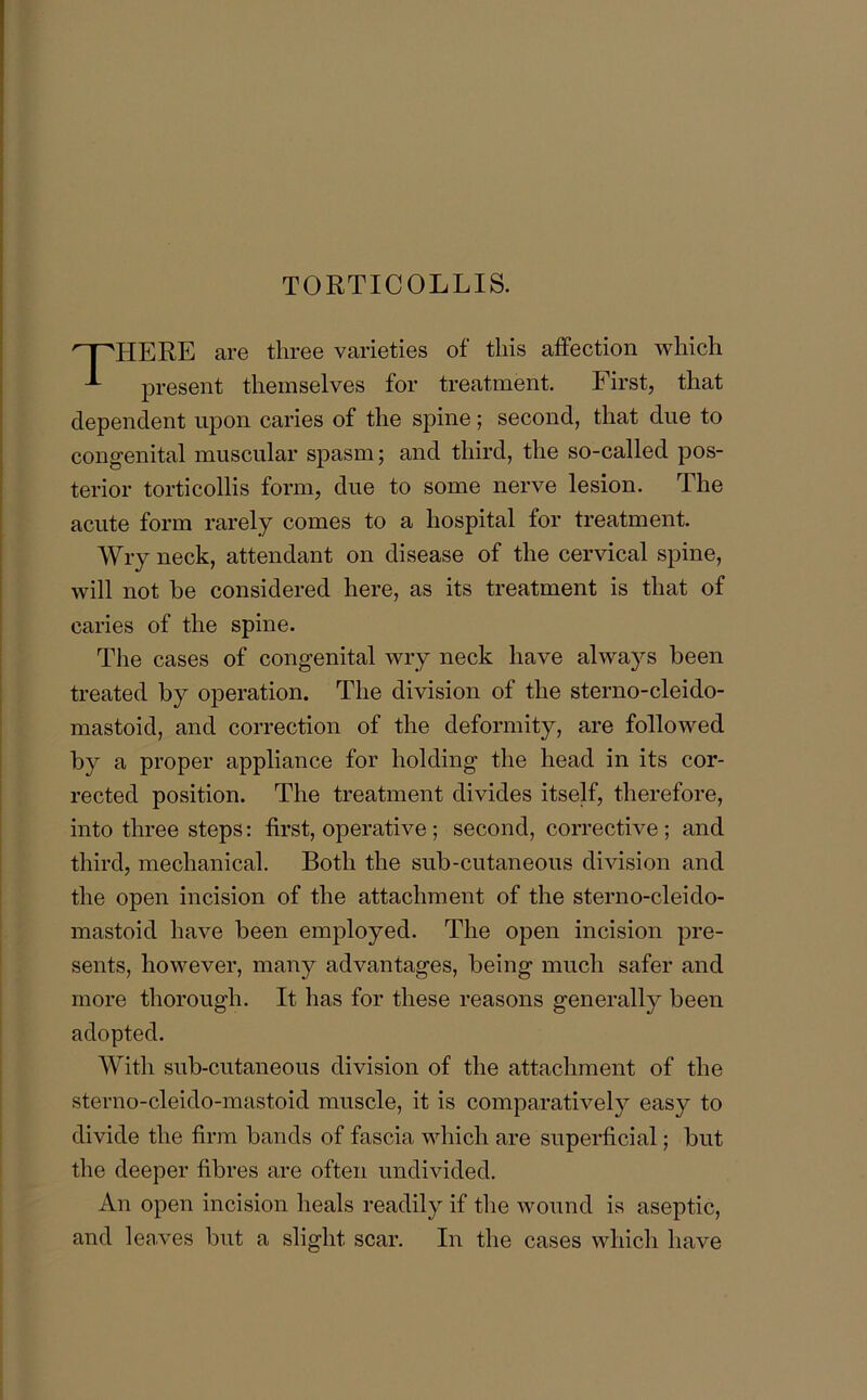TORTICOLLIS. HERE are three varieties of this affection which present themselves for treatment. First, that dependent upon caries of the spine; second, that due to congenital muscular spasm; and third, the so-called pos- terior torticollis form, due to some nerve lesion. The acute form rarely comes to a hospital for treatment. Wry neck, attendant on disease of the cervical spine, will not be considered here, as its treatment is that of caries of the spine. The cases of congenital wry neck have always been treated by operation. The division of the sterno-cleido- mastoid, and correction of the deformity, are followed by a proper appliance for holding the head in its cor- rected position. The treatment divides itself, therefore, into three steps: first, operative ; second, corrective ; and third, mechanical. Both the sub-cutaneous division and the open incision of the attachment of the sterno-cleido- mastoid have been employed. The open incision pre- sents, however, many advantages, being much safer and more thorough. It has for these reasons generally been adopted. With sub-cutaneous division of the attachment of the sterno-cleido-mastoid muscle, it is comparatively easy to divide the firm bands of fascia which are superficial; but the deeper fibres are often undivided. An open incision heals readily if the wound is aseptic, and leaves but a slight scar. In the cases which have