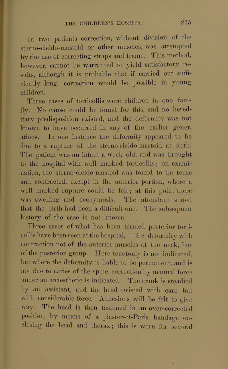 Iii two patients correction, without division of the sterno-cleido-mastoid or other muscles, was attempted by the use of correcting straps and frame. This method, however, cannot be warranted to yield satisfactory re- sults, although it is probable that if carried out suffi- ciently long, correction would be possible in young children. Three cases of torticollis were children in one fam- ily. No cause could be found for this, and no hered- itary predisposition existed, and the deformity was not known to have occurred in any of the earlier gener- ations. In one instance the deformity appeared to be due to a rupture of the sterno-cleido-mastoid at birth. The patient was an infant a week old, and was brought to the hospital with well marked torticollis; oil exami- nation, the sterno-cleido-mastoid was found to be tense and contracted, except in the anterior portion, where a well marked rupture could be felt; at this point there was swelling and ecchymosis. The attendant stated that the birth had been a difficult one. The subsequent history of the case is not known. Three cases of what has been termed posterior torti- collis have been seen at the hospital, — i. e. deformity with contraction not of the anterior muscles of the neck, but of the posterior group. Here tenotonw is not indicated, but where the deformity is liable to be permanent, and is not due to caries of the spine, correction by manual force under an anaesthetic is indicated. The trunk is steadied by an assistant, and the head twisted with care but with considerable force. Adhesions will be felt to give way. The head is then fastened in an over-corrected position, by means of a plaster-of-Paris bandage en- closing the head and thorax; this is worn for several