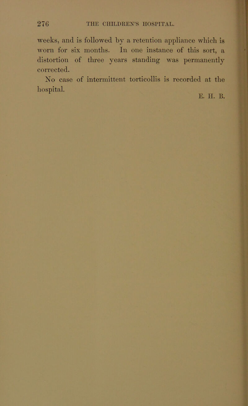 weeks, and is followed by a retention appliance which is worn for six months. In one instance of this sort, a distortion of three years standing was permanently corrected. No case of intermittent torticollis is recorded at the hospital.
