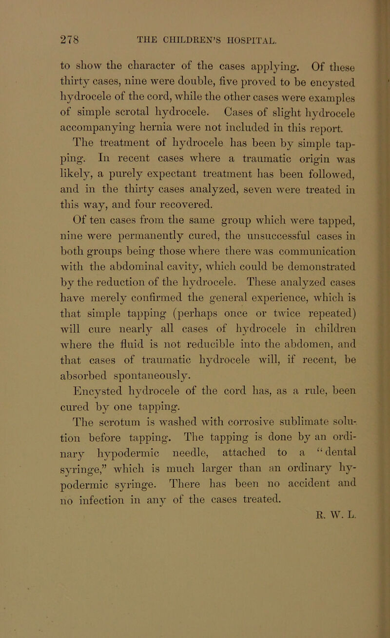to show the character of the cases applying. Of these thirty cases, nine were double, five proved to be encysted hydrocele of the cord, while the other cases were examples of simple scrotal hydrocele. Cases of slight hydrocele accompanying hernia were not included in this report. The treatment of hydrocele has been by simple tap- ping. In recent cases where a traumatic origin was likely, a purely expectant treatment has been followed, and in the thirty cases analyzed, seven were treated in this way, and four recovered. Of ten cases from the same group which were tapped, nine were permanently cured, the unsuccessful cases in both groups being those where there was communication with the abdominal cavity, which could be demonstrated by the reduction of the hydrocele. These analyzed cases have merely confirmed the general experience, which is that simple tapping (perhaps once or twice repeated) will cure nearly all cases of hydrocele in children where the fluid is not reducible into the abdomen, and that cases of traumatic hydrocele will, if recent, be absorbed spontaneously. Encysted hydrocele of the cord has, as a rule, been cured by one tapping. The scrotum is washed with corrosive sublimate solu- tion before tapping. The tapping is done by an ordi- nary hypodermic needle, attached to a 11 dental syringe,” which is much larger than an ordinary hy- podermic syringe. There lias been no accident and no infection in any of the cases treated. R. W. L.