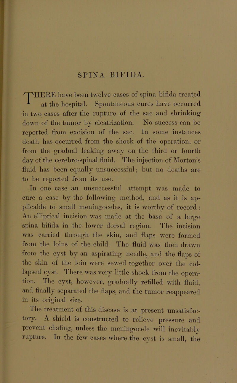 SPINA BIFIDA. HERE have been twelve cases of spina bifida treated at the hospital. Spontaneous cures have occurred in two cases after the rupture of the sac and shrinking down of the tumor by cicatrization. No success can be reported from excision of the sac. In some instances death has occurred from the shock of the operation, or from the gradual leaking away on the third or fourth day of the cerebro-spinal fluid. The injection of Morton’s fluid has been equally unsuccessful; but no deaths are to be reported from its use. In one case an unsuccessful attempt was made to cure a case by the following method, and as it is ap- plicable to small meningoceles, it is worthy of record : An elliptical incision was made at the base of a large spina bifida in the lower dorsal region. The incision was carried through the skin, and flaps were formed from the loins of the child. The fluid was then drawn from the cyst by an aspirating needle, and the flaps of the skin of the loin were sewed together over the col- lapsed cyst. There was very little shock from the opera- tion. The cyst, however, gradually refilled with fluid, and finally separated the flaps, and the tumor reappeared in its original size. The treatment of this disease is at present unsatisfac- tory. A shield is constructed to relieve pressure and prevent chafing, unless the meningocele will inevitably rupture. In the few cases where the cyst is small, the