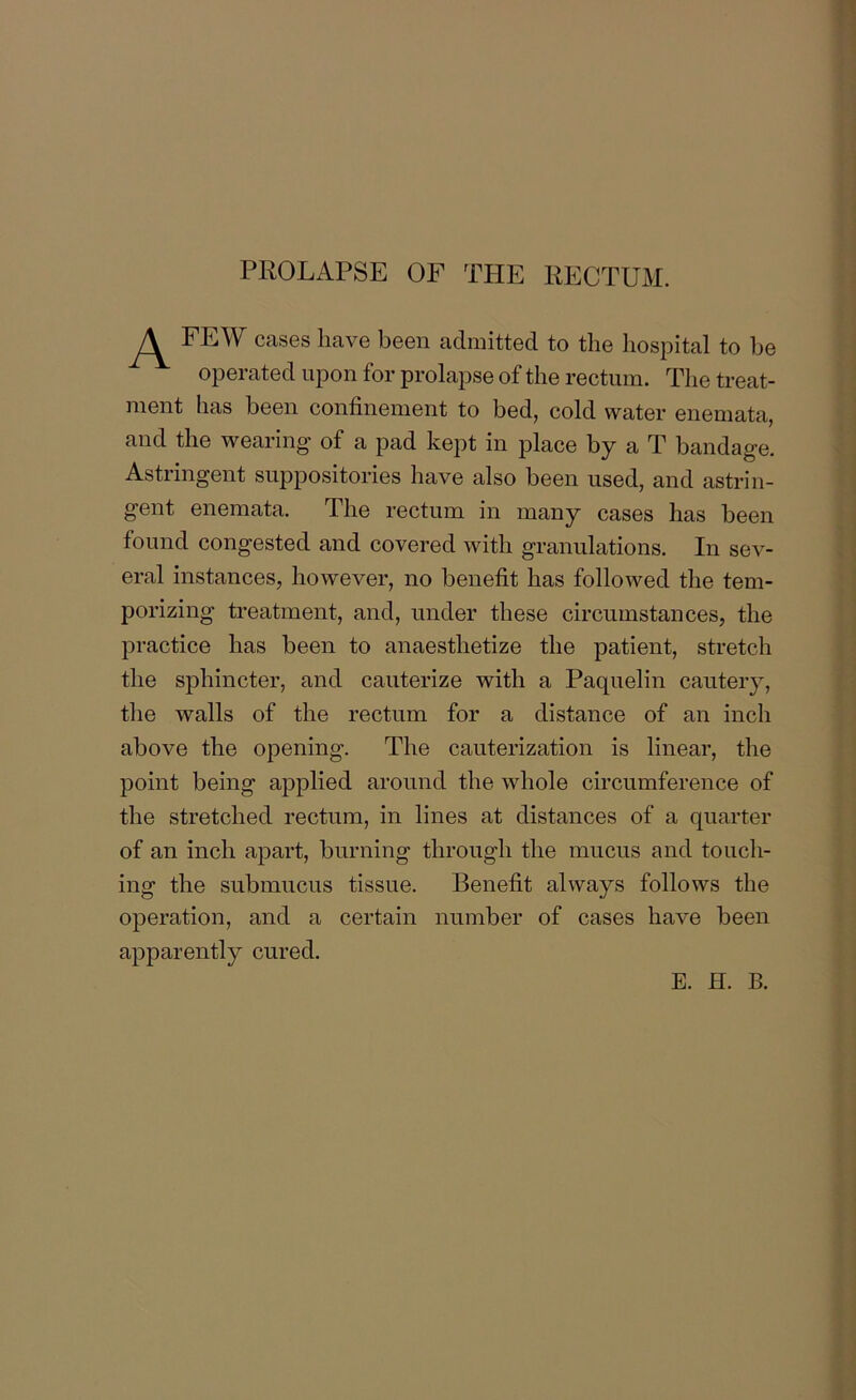 PROLAPSE OF THE RECTUM. FEW cases have been admitted to the hospital to be operated upon for prolapse of the rectum. The treat- ment has been confinement to bed, cold water enemata, and the wearing of a pad kept in place by a T bandage. Astringent suppositories have also been used, and astrin- gent enemata. The rectum in many cases has been found congested and covered with granulations. In sev- eral instances, however, no benefit has followed the tem- porizing treatment, and, under these circumstances, the practice has been to anaesthetize the patient, stretch the sphincter, and cauterize with a Paquelin cautery, the walls of the rectum for a distance of an inch above the opening. The cauterization is linear, the point being applied around the whole circumference of the stretched rectum, in lines at distances of a quarter of an inch apart, burning through the mucus and touch- ing the submucus tissue. Benefit always follows the operation, and a certain number of cases have been apparently cured.