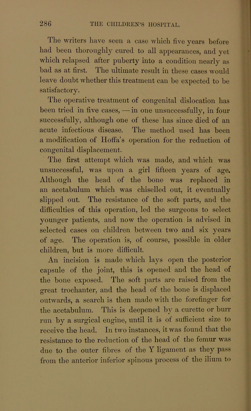 The writers have seen a case which five years before had been thoroughly cured to all appearances, and yet which relapsed after puberty into a condition nearly as bad as at first. The ultimate result in these cases would leave doubt whether this treatment can be expected to be satisfactory. The operative treatment of congenital dislocation has been tried in five cases, — in one unsuccessfully, in four successfully, although one of these has since died of an acute infectious disease. The method used has been a modification of Hoffa’s operation for the reduction of congenital displacement. The first attempt which was made, and which was unsuccessful, was upon a girl fifteen years of age. Although the head of the bone was replaced in an acetabulum which was chiselled out, it eventually slipped out. The resistance of the soft parts, and the difficulties of this operation, led the surgeons to select younger patients, and now the operation is advised in selected cases on children between two and six years of age. The operation is, of course, possible in older children, but is more difficult. An incision is made which lays open the posterior capsule of the joint, this is opened and the head of the bone exposed. The soft parts are raised from the great trochanter, and the head of the bone is displaced outwards, a search is then made with the forefinger for the acetabulum. This is deepened by a curette or burr run by a surgical engine, until it is of sufficient size to receive the head. In two instances, it was found that the resistance to the reduction of the head of the femur was due to the outer fibres of the Y ligament as they pass from the anterior inferior spinous process of the ilium to