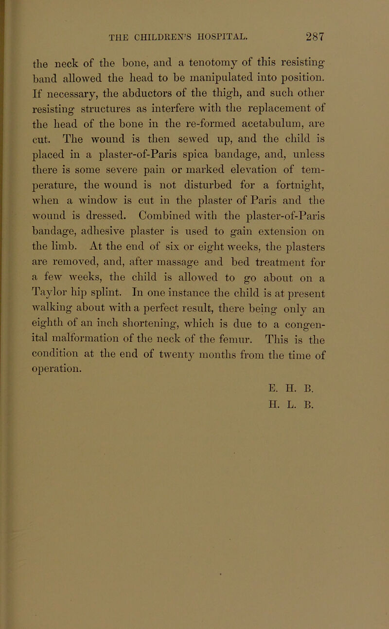 the neck of the bone, and a tenotomy of this resisting band allowed the head to be manipulated into position. If necessary, the abductors of the thigh, and such other resisting structures as interfere with the replacement of the head of the bone in the re-formed acetabulum, are cut. The wound is then sewed up, and the child is placed in a plaster-of-Paris spica bandage, and, unless there is some severe pain or marked elevation of tem- perature, the wound is not disturbed for a fortnight, when a window is cut in the plaster of Paris and the wound is dressed. Combined with the plaster-of-Paris bandage, adhesive plaster is used to gain extension on the limb. At the end of six or eight weeks, the plasters are removed, and, after massage and bed treatment for a few weeks, the child is allowed to go about on a Taylor hip splint. In one instance the child is at present walking about with a perfect result, there being only an eighth of an inch shortening, which is due to a congen- ital malformation of the neck of the femur. This is the condition at the end of twenty months from the time of operation. E. H. B.