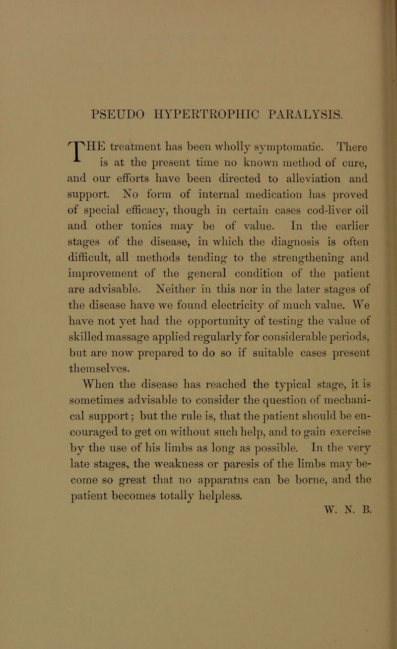 PSEUDO HYPERTROPHIC PARALYSIS. HE treatment lias been wholly symptomatic. There is at the present time no known method of cure, and our efforts have been directed to alleviation and support. No form of internal medication has proved of special efficacy, though in certain cases cod-liver oil and other tonics may be of value. In the earlier stages of the disease, in which the diagnosis is often difficult, all methods tending to the strengthening and improvement of the general condition of the patient are advisable. Neither in this nor in the later stages of the disease have we found electricity of much value. We have not yet had the opportunity of testing the value of skilled massage applied regularly for considerable periods, but are now prepared to do so if suitable cases present themselves. When the disease has reached the typical stage, it is sometimes advisable to consider the question of mechani- cal support; but the rule is, that the patient should be en- couraged to get on without such help, and to gain exercise by the use of his limbs as long as possible. In the very late stages, the weakness or paresis of the limbs may be- come so great that no apparatus can be borne, and the patient becomes totally helpless.