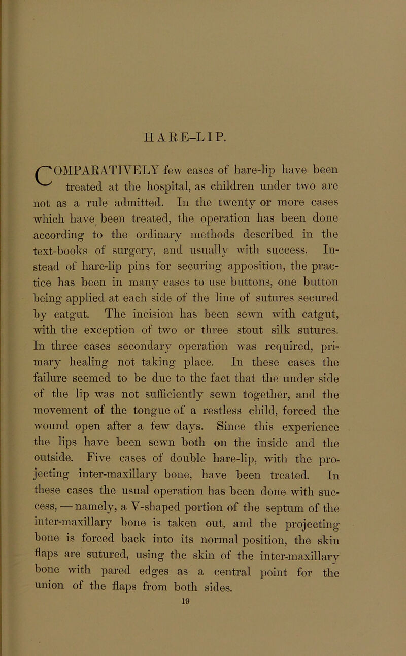 HARE-LIP. /COMPARATIVELY few cases of hare-lip have been ^ treated at the hospital, as children under two are not as a rule admitted. In the twenty or more cases which have been treated, the operation has been done according to the ordinary methods described in the text-boolcs of surgery, and usually with success. In- stead of hare-lip pins for securing apposition, the prac- tice has been in many cases to use buttons, one button being applied at each side of the line of sutures secured by catgut. The incision has been sewn with catgut, with the exception of two or three stout silk sutures. In three cases secondary operation was required, pri- mary healing not taking place. In these cases the failure seemed to be due to the fact that the under side of the lip was not sufficiently sewn together, and the movement of the tongue of a restless child, forced the wound open after a few days. Since this experience the lips have been sewn both on the inside and the outside. Five cases of double hare-lip, with the pro- jecting inter-maxillary bone, have been treated. In these cases the usual operation has been done with suc- cess, — namely, a V-shaped portion of the septum of the inter-maxillary bone is taken out, and the projecting bone is forced back into its normal position, the skin flaps are sutured, using the skin of the inter-maxillary bone with pared edges as a central point for the union of the flaps from both sides. 19